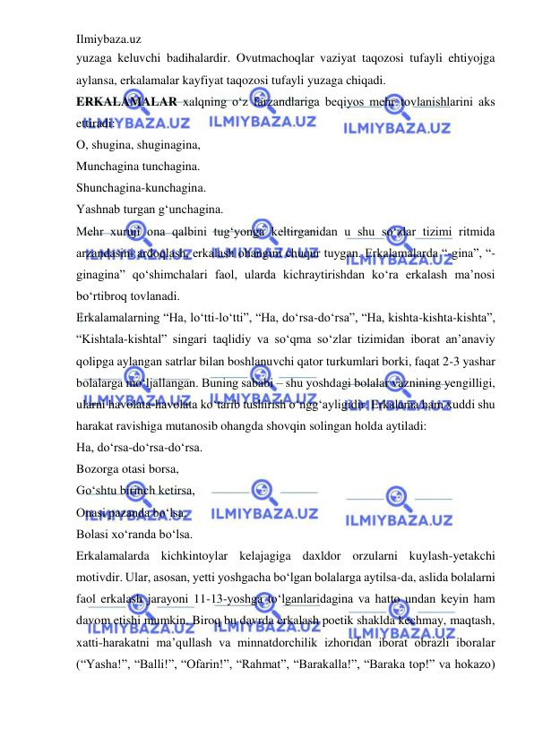 Ilmiybaza.uz 
 
yuzaga keluvchi badihalardir. Ovutmachoqlar vaziyat taqozosi tufayli ehtiyojga 
aylansa, erkalamalar kayfiyat taqozosi tufayli yuzaga chiqadi.  
ERKALAMALAR xalqning o‘z farzandlariga beqiyos mehr tovlanishlarini aks 
ettiradi:  
O, shugina, shuginagina,  
Munchagina tunchagina.  
Shunchagina-kunchagina.  
Yashnab turgan g‘unchagina.  
Mehr xuruji ona qalbini tug‘yonga keltirganidan u shu so‘zlar tizimi ritmida 
arzandasini ardoqlash, erkalash ohangini chuqur tuygan. Erkalamalarda “-gina”, “-
ginagina” qo‘shimchalari faol, ularda kichraytirishdan ko‘ra erkalash ma’nosi 
bo‘rtibroq tovlanadi.  
Erkalamalarning “Ha, lo‘tti-lo‘tti”, “Ha, do‘rsa-do‘rsa”, “Ha, kishta-kishta-kishta”, 
“Kishtala-kishtal” singari taqlidiy va so‘qma so‘zlar tizimidan iborat an’anaviy 
qolipga aylangan satrlar bilan boshlanuvchi qator turkumlari borki, faqat 2-3 yashar 
bolalarga mo‘ljallangan. Buning sababi – shu yoshdagi bolalar vaznining yengilligi, 
ularni havolata-havolata ko‘tarib tushirish o‘ngg‘ayligidir. Erkalama ham xuddi shu 
harakat ravishiga mutanosib ohangda shovqin solingan holda aytiladi:  
Ha, do‘rsa-do‘rsa-do‘rsa.  
Bozorga otasi borsa,  
Go‘shtu birinch ketirsa,  
Onasi pazanda bo‘lsa.  
Bolasi xo‘randa bo‘lsa.  
Erkalamalarda kichkintoylar kelajagiga daxldor orzularni kuylash-yetakchi 
motivdir. Ular, asosan, yetti yoshgacha bo‘lgan bolalarga aytilsa-da, aslida bolalarni 
faol erkalash jarayoni 11-13-yoshga to‘lganlaridagina va hatto undan keyin ham 
davom etishi mumkin. Biroq bu davrda erkalash poetik shaklda kechmay, maqtash, 
xatti-harakatni ma’qullash va minnatdorchilik izhoridan iborat obrazli iboralar 
(“Yasha!”, “Balli!”, “Ofarin!”, “Rahmat”, “Barakalla!”, “Baraka top!” va hokazo) 
