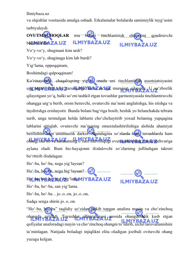 Ilmiybaza.uz 
 
va olqishlar vositasida amalga oshadi. Erkalamalar bolalarda samimiylik tuyg‘usini 
tarbiyalaydi.  
OVUTMACHOQLAR 
esa 
bolani 
tinchlantirish 
ehtiyojini 
qondiruvchi 
badihalardir:  
Vo‘y-vo‘y, shuginani kim urdi?  
Vo‘y-vo‘y, shuginaga kim lab burdi?  
Yig‘lama, oppoqqinam,  
Boshimdagi qalpoqqinam!  
Ko‘rinayotirki, chaqaloqning yig‘isi onada uni tinchlantirish assotsiatsiyasini 
uyg‘otgan. Ona shu zaruriyatga ko‘ra so‘zga murojaat qilayotir. U so‘zbozlik 
qilayotgani yo‘q, balki so‘zni tashkil etgan tovushlar garmoniyasida tinchlantiruvchi 
ohangga urg‘u berib, orom beruvchi, ovutuvchi ma’noni anglatishga, his etishga va 
tuydirishga erishayotir. Bunda bolani bag‘riga bosib, beshik yo belanchakda tebrata 
turib, unga termulgan holda lablarni cho‘chchaytirib yoxud bolaning yupqagina 
lablarini qitiqlab, ovutuvchi ma’noning omuxtalashtirilishiga alohida ahamiyat 
berilishini ham unutmaslik darkor. Shundagina so‘zlarda ham, tovushlarda ham 
ohang, ma’no va harakatning o‘zaro muvofiqligi ovutmachoqning ritmik mehvariga 
aylana oladi. Buni his-hayajonni ifodalovchi so‘zlarning juftlashgan takrori 
bo‘rttirib ifodalagan:  
Ho‘-ba, ho‘-ba, nega yig‘laysan?  
Ho‘-ba, ho‘-ba, nega big‘laysan?  
Ho‘-ba, ho‘-ba, big‘-big‘lama  
Ho‘-ba, ho‘-ba, san yig‘lama.  
Ho‘-ba, ho‘-ba .. jo..o..on, jo..o..on,  
Sadqa senga shirin jo..o..on.  
“Ho‘-ba, ho‘-ba” taqlidiy so‘zidan tarkib topgan anafora mayin va cho‘zinchoq 
ohangda aytiladi. Tovushlar alliteratsiyasi asosida ohangdoshlik kasb etgan 
qofiyalar anaforadagi mayin va cho‘zinchoq ohangni to‘ldirib, izchil tarovatlanishini 
ta’minlagan. Natijada boladagi injiqlikni elita oladigan jozibali ovituvchi ohang 
yuzaga kelgan.  
