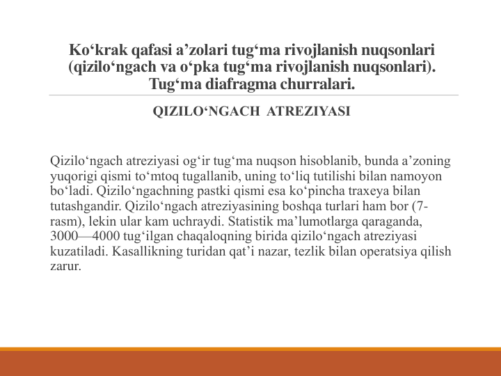 Ko‘krak qafasi a’zolari tug‘ma rivojlanish nuqsonlari
(qizilo‘ngach va o‘pka tug‘ma rivojlanish nuqsonlari). 
Tug‘ma diafragma churralari.
QIZILO‘NGACH  ATREZIYASI
Qizilo‘ngach atreziyasi og‘ir tug‘ma nuqson hisoblanib, bunda a’zoning 
yuqorigi qismi to‘mtoq tugallanib, uning to‘liq tutilishi bilan namoyon 
bo‘ladi. Qizilo‘ngachning pastki qismi esa ko‘pincha traxeya bilan 
tutashgandir. Qizilo‘ngach atreziyasining boshqa turlari ham bor (7-
rasm), lekin ular kam uchraydi. Statistik ma’lumotlarga qaraganda, 
3000—4000 tug‘ilgan chaqaloqning birida qizilo‘ngach atreziyasi 
kuzatiladi. Kasallikning turidan qat’i nazar, tezlik bilan operatsiya qilish 
zarur.
