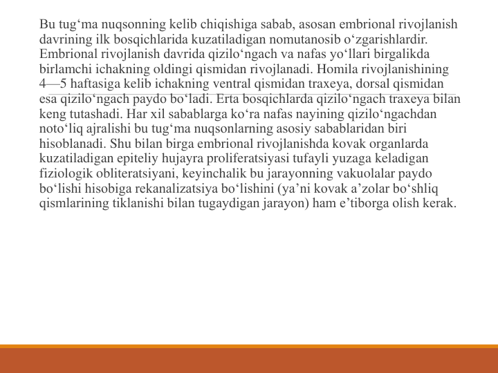 Bu tug‘ma nuqsonning kelib chiqishiga sabab, asosan embrional rivojlanish 
davrining ilk bosqichlarida kuzatiladigan nomutanosib o‘zgarishlardir. 
Embrional rivojlanish davrida qizilo‘ngach va nafas yo‘llari birgalikda 
birlamchi ichakning oldingi qismidan rivojlanadi. Homila rivojlanishining 
4—5 haftasiga kelib ichakning ventral qismidan traxeya, dorsal qismidan 
esa qizilo‘ngach paydo bo‘ladi. Erta bosqichlarda qizilo‘ngach traxeya bilan 
keng tutashadi. Har xil sabablarga ko‘ra nafas nayining qizilo‘ngachdan 
noto‘liq ajralishi bu tug‘ma nuqsonlarning asosiy sabablaridan biri 
hisoblanadi. Shu bilan birga embrional rivojlanishda kovak organlarda 
kuzatiladigan epiteliy hujayra proliferatsiyasi tufayli yuzaga keladigan 
fiziologik obliteratsiyani, keyinchalik bu jarayonning vakuolalar paydo 
bo‘lishi hisobiga rekanalizatsiya bo‘lishini (ya’ni kovak a’zolar bo‘shliq 
qismlarining tiklanishi bilan tugaydigan jarayon) ham e’tiborga olish kerak.
