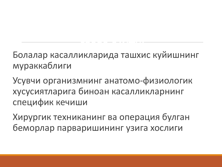 Болалар хирургиясини алохида фан
сифатида ривожланишига куйдагилар
сабаб булди:
Болалар касалликларида ташхис куйишнинг 
мураккаблиги
Усувчи организмнинг анатомо-физиологик 
хусусиятларига биноан касалликларнинг 
специфик кечиши
Хирургик техниканинг ва операция булган 
беморлар парваришининг узига хослиги
