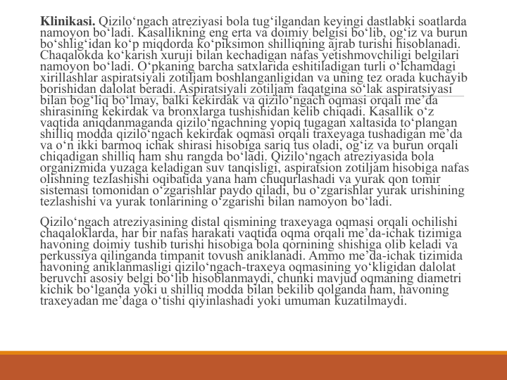 Klinikasi. Qizilo‘ngach atreziyasi bola tug‘ilgandan keyingi dastlabki soatlarda 
namoyon bo‘ladi. Kasallikning eng erta va doimiy belgisi bo‘lib, og‘iz va burun 
bo‘shlig‘idan ko‘p miqdorda ko‘piksimon shilliqning ajrab turishi hisoblanadi. 
Chaqalokda ko‘karish xuruji bilan kechadigan nafas yetishmovchiligi belgilari 
namoyon bo‘ladi. O‘pkaning barcha satxlarida eshitiladigan turli o‘lchamdagi 
xirillashlar aspiratsiyali zotiljam boshlanganligidan va uning tez orada kuchayib 
borishidan dalolat beradi. Aspiratsiyali zotiljam faqatgina so‘lak aspiratsiyasi 
bilan bog‘liq bo‘lmay, balki kekirdak va qizilo‘ngach oqmasi orqali me’da 
shirasining kekirdak va bronxlarga tushishidan kelib chiqadi. Kasallik o‘z 
vaqtida aniqdanmaganda qizilo‘ngachning yopiq tugagan xaltasida to‘plangan 
shilliq modda qizilo‘ngach kekirdak oqmasi orqali traxeyaga tushadigan me’da 
va o‘n ikki barmoq ichak shirasi hisobiga sariq tus oladi, og‘iz va burun orqali 
chiqadigan shilliq ham shu rangda bo‘ladi. Qizilo‘ngach atreziyasida bola 
organizmida yuzaga keladigan suv tanqisligi, aspiratsion zotiljam hisobiga nafas 
olishning tezlashishi oqibatida yana ham chuqurlashadi va yurak qon tomir 
sistemasi tomonidan o‘zgarishlar paydo qiladi, bu o‘zgarishlar yurak urishining 
tezlashishi va yurak tonlarining o‘zgarishi bilan namoyon bo‘ladi.
Qizilo‘ngach atreziyasining distal qismining traxeyaga oqmasi orqali ochilishi 
chaqaloklarda, har bir nafas harakati vaqtida oqma orqali me’da-ichak tizimiga 
havoning doimiy tushib turishi hisobiga bola qornining shishiga olib keladi va 
perkussiya qilinganda timpanit tovush aniklanadi. Ammo me’da-ichak tizimida 
havoning aniklanmasligi qizilo‘ngach-traxeya oqmasining yo‘kligidan dalolat 
beruvchi asosiy belgi bo‘lib hisoblanmaydi, chunki mavjud oqmaning diametri 
kichik bo‘lganda yoki u shilliq modda bilan bekilib qolganda ham, havoning 
traxeyadan me’daga o‘tishi qiyinlashadi yoki umuman kuzatilmaydi.
