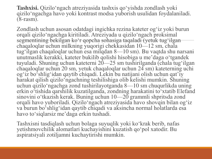 Tashxisi. Qizilo‘ngach atreziyasida tashxis qo‘yishda zondlash yoki 
qizilo‘ngachga havo yoki kontrast modsa yuborish usulidan foydalaniladi. 
(8-rasm).
Zondlash uchun asosan odatdagi ingichka rezina kateter og‘iz yoki burun 
orqali qizilo‘ngachga kiritiladi. Atreziyada u qizilo‘ngach proksimal 
segmentining bekilgan ko‘r qopcha sohasiga taqaladi (yetuk tug‘ilgan 
chaqaloqlar uchun milkning yuqorigi chekkasidan 10—12 sm, chala 
tug‘ilgan chaqaloqlar uchun esa milqdan 8—10 sm). Bu vaqtda shu narsani 
unutmaslik kerakki, kateter bukilib qolishi hisobiga u me’daga o‘tgandek 
tuyuladi. Shuning uchun kateterni 20—25 sm tushirilganda (chala tug‘ilgan 
chaqaloqlar uchun 20 sm, yetuk chaqaloqlar uchun 24 sm) kateterning uchi 
og‘iz bo‘shlig‘idan qaytib chiqadi. Lekin bu natijani olish uchun qat’iy 
harakat qilish qizilo‘ngachning teshilishiga olib kelishi mumkin. Shuning 
uchun qizilo‘ngachga zond tushirilayotganda 8—10 sm chuqurlikda uning 
erkin o‘tishida qarshilik kuzatilganda, zondning harakatini to‘xtatib Elefand 
sinovini o‘tkazish kerak. Buning uchun 10—20 grammli shpritsda zond 
orqali havo yuboriladi. Qizilo‘ngach atreziyasida havo shovqin bilan og‘iz 
va burun bo‘shlig‘idan qaytib chiqadi va aksincha normal holatlarda esa 
havo to‘siqlarsiz me’daga erkin tushadi.
Tashxisni tasdiqlash uchun bolaga suyuqlik yoki ko‘krak berib, nafas 
yetishmovchilik alomatlari kuchayishini kuzatish qo‘pol xatodir. Bu 
aspiratsiyali zotiljamni kuchaytirishi mumkin.
