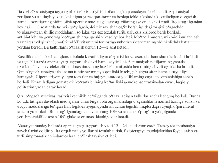 Davosi. Operatsiyaga tayyorgarlik tashxis qo‘yilishi bilan tug‘ruqxonadayoq boshlanadi. Aspiratsiyali 
zotiljam va u tufayli yuzaga keladigan yurak qon-tomir va boshqa ichki a’zolarda kuzatiladigan o‘zgarish 
xamda asoratlarning oldini olish operativ muolajaga tayyorgarlikning asosini tashkil etadi. Bola tug‘ilgandan 
keyingi 1—6 soatlarda tashxis qo‘yilgach, doimiy ravishda og‘iz bo‘shlig‘idagi va qizilo‘ngachda 
to‘planayotgan shilliq moddalarni, so‘lakni tez-tez tozalab turib, uzluksiz kislorod berib boriladi, 
antibiotiklar va gemorragik o‘zgarishlarga qarshi vikasol yuboriladi. Mo‘tadil harorat, mikroiqlimni tanlash 
va uni tashkil qilish, 0,1—0,2 ml YE vitaminini teri ostiga yuborish skleromaning oldini olishda katta 
yordam beradi. Bu tadbirlarni o‘tkazish uchun 1,5—2 soat ketadi.
Kasallik qancha kech aniqlansa, bolada kuzatiladigan o‘zgarishlar va asoratlar ham shuncha kuchli bo‘ladi 
va tegishli tarzda operatsiyaga tayyorlash davri ham uzaytiriladi. Aspiratsiyali zotiljamning yanada 
rivojlanishi va suv-elektrolitlar almashinuvining buzilishi natijasida bemorning ahvoli og‘irlasha boradi. 
Qizilo‘ngach atreziyasida asosan tuzsiz suvning yo‘qotilishi hisobiga hujayra sitoplazmasi suyuqligi 
kamayadi. Gipernatriyemiya qon tomirlar va hujayralararo suyuqliklarning qayta taqsimlanishiga sabab 
bo‘ladi. Kuzatiladigan gematokrit ko‘rsatkichining ko‘tarilishi gemokonsentratsiyadan emas, haqiqiy 
politsetimiyadan darak beradi.
Qizilo‘ngach atreziyasi tashxisi kechikib qo‘yilganda o‘tkaziladigan tadbirlar ancha kengroq bo‘ladi. Bunda 
ko‘zda tutilgan davolash muolajalari bilan birga bola organizmidagi o‘zgarishlarni normal tizimga solish va 
ovqat moddalariga bo‘lgan fiziologik ehtiyojni qondirish uchun tegishli miqdordagi suyuqlik (parenteral 
tarzda) yuboriladi. Bola tug‘ilganidagi tana vaznining 10% va undan ko‘prog‘ini yo‘qotganda 
yetishmovchilik asosan 10% glukoza eritmasi hisobiga qoplanadi.
Aksariyat bunday hollarda operatsiyaga tayyorlash vaqti 12—24 soatdavom etadi. Traxeyada intubatsiya 
naychalarini qoldirib ular orqali nafas yo‘llarini tozalab turish, fizioterapiya muolajalaridan foydalanish va 
turli simptomatik dori-darmonlarni qo‘llash tavsiya etiladi.
