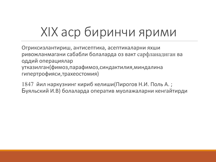 ХIX аср биринчи ярими
Огриксизлантириш, антисептика, асептикаларни яхши 
ривожланмагани сабабли болаларда оз вакт сарфланадиган ва 
оддий операциялар 
утказилган(фимоз,парафимоз,синдактилия,миндалина 
гипертрофияси,трахеостомия)
1847 йил наркузнинг кириб келиши(Пирогов Н.И. Поль А. ; 
Буяльский И.В) болаларда оператив муолажаларни кенгайтирди 

