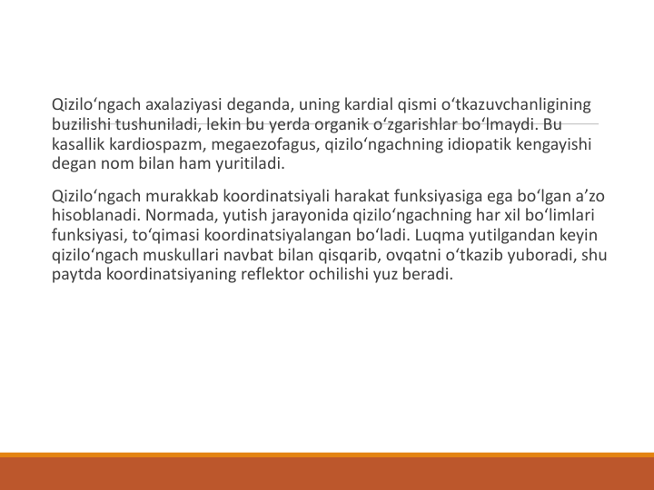 Qizilo‘ngach axalaziyasi deganda, uning kardial qismi o‘tkazuvchanligining 
buzilishi tushuniladi, lekin bu yerda organik o‘zgarishlar bo‘lmaydi. Bu 
kasallik kardiospazm, megaezofagus, qizilo‘ngachning idiopatik kengayishi 
degan nom bilan ham yuritiladi.
Qizilo‘ngach murakkab koordinatsiyali harakat funksiyasiga ega bo‘lgan a’zo 
hisoblanadi. Normada, yutish jarayonida qizilo‘ngachning har xil bo‘limlari 
funksiyasi, to‘qimasi koordinatsiyalangan bo‘ladi. Luqma yutilgandan keyin 
qizilo‘ngach muskullari navbat bilan qisqarib, ovqatni o‘tkazib yuboradi, shu 
paytda koordinatsiyaning reflektor ochilishi yuz beradi.
