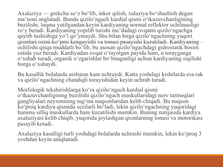 Axalaziya — grekcha so‘z bo‘lib, inkor qilish, xalaziya bo‘shashish degan 
ma’noni anglatadi. Bunda qizilo‘ngach kardial qismi o‘tkazuvchanligining 
buzilishi, luqma yutilgandan keyin kardiyaning normal reflektor ochilmasligi 
ro‘y beradi. Kardiyaning yopilib turishi me’dadagi ovqatni qizilo‘ngachga 
qaytib tushishiga yo‘l qo‘ymaydi. Shu bilan birga qizilo‘ngachning yuqori 
qismlari ozmi-ko‘pmi kengayishi va tonusi pasayishi kuzatiladi. Kardiyaning 
ochilishi qisqa muddatli bo‘lib, bu asosan qizilo‘ngachdagi gidrostatik bosim 
ostida yuz beradi. Kardiyadan ovqat o‘tayotgan paytda ham, u torayganga 
o‘xshab turadi, organik o‘zgarishlar bo‘lmaganligi uchun kardiyaning siqilishi 
borga o‘xshaydi.
Bu kasallik bolalarda nisbatan kam uchraydi. Katta yoshdagi kishilarda esa rak 
va qizilo‘ngachning chandiqli torayishidan keyin uchrab turadi.
Morfologik tekshirishlarga ko‘ra qizilo‘ngach kardial qismi 
o‘tkazuvchanligining buzilishi qizilo‘ngach muskullaridagi nerv tarmoqlari 
gangliyalari neyronining tug‘ma nuqsonlaridan kelib chiqadi. Bu nuqson 
ko‘proq kardiya qismida sezilarli bo‘ladi, lekin qizilo‘ngachning yuqoridagi 
hamma silliq muskullarda ham kuzatilishi mumkin. Buning natijasida kardiya 
axalaziyasi kelib chiqib, yuqorida joylashgan qismlarning tonusi va motorikasi 
pasayib ketadi.
Axalaziya kasalligi turli yoshdagi bolalarda uchrashi mumkin, lekin ko‘proq 3 
yoshdan keyin aniqlanadi.
