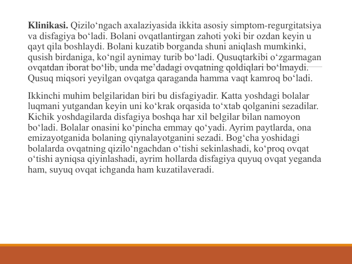 Klinikasi. Qizilo‘ngach axalaziyasida ikkita asosiy simptom-regurgitatsiya 
va disfagiya bo‘ladi. Bolani ovqatlantirgan zahoti yoki bir ozdan keyin u 
qayt qila boshlaydi. Bolani kuzatib borganda shuni aniqlash mumkinki, 
qusish birdaniga, ko‘ngil aynimay turib bo‘ladi. Qusuqtarkibi o‘zgarmagan 
ovqatdan iborat bo‘lib, unda me’dadagi ovqatning qoldiqlari bo‘lmaydi. 
Qusuq miqsori yeyilgan ovqatga qaraganda hamma vaqt kamroq bo‘ladi.
Ikkinchi muhim belgilaridan biri bu disfagiyadir. Katta yoshdagi bolalar 
luqmani yutgandan keyin uni ko‘krak orqasida to‘xtab qolganini sezadilar. 
Kichik yoshdagilarda disfagiya boshqa har xil belgilar bilan namoyon 
bo‘ladi. Bolalar onasini ko‘pincha emmay qo‘yadi. Ayrim paytlarda, ona 
emizayotganida bolaning qiynalayotganini sezadi. Bog‘cha yoshidagi 
bolalarda ovqatning qizilo‘ngachdan o‘tishi sekinlashadi, ko‘proq ovqat 
o‘tishi ayniqsa qiyinlashadi, ayrim hollarda disfagiya quyuq ovqat yeganda 
ham, suyuq ovqat ichganda ham kuzatilaveradi.
