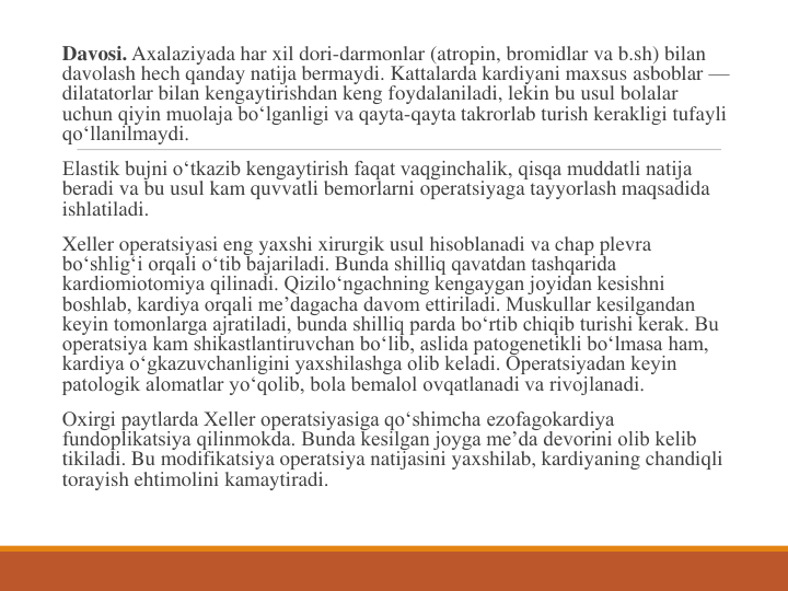 Davosi. Axalaziyada har xil dori-darmonlar (atropin, bromidlar va b.sh) bilan 
davolash hech qanday natija bermaydi. Kattalarda kardiyani maxsus asboblar —
dilatatorlar bilan kengaytirishdan keng foydalaniladi, lekin bu usul bolalar 
uchun qiyin muolaja bo‘lganligi va qayta-qayta takrorlab turish kerakligi tufayli 
qo‘llanilmaydi.
Elastik bujni o‘tkazib kengaytirish faqat vaqginchalik, qisqa muddatli natija 
beradi va bu usul kam quvvatli bemorlarni operatsiyaga tayyorlash maqsadida 
ishlatiladi.
Xeller operatsiyasi eng yaxshi xirurgik usul hisoblanadi va chap plevra 
bo‘shlig‘i orqali o‘tib bajariladi. Bunda shilliq qavatdan tashqarida 
kardiomiotomiya qilinadi. Qizilo‘ngachning kengaygan joyidan kesishni 
boshlab, kardiya orqali me’dagacha davom ettiriladi. Muskullar kesilgandan 
keyin tomonlarga ajratiladi, bunda shilliq parda bo‘rtib chiqib turishi kerak. Bu 
operatsiya kam shikastlantiruvchan bo‘lib, aslida patogenetikli bo‘lmasa ham, 
kardiya o‘gkazuvchanligini yaxshilashga olib keladi. Operatsiyadan keyin 
patologik alomatlar yo‘qolib, bola bemalol ovqatlanadi va rivojlanadi.
Oxirgi paytlarda Xeller operatsiyasiga qo‘shimcha ezofagokardiya 
fundoplikatsiya qilinmokda. Bunda kesilgan joyga me’da devorini olib kelib 
tikiladi. Bu modifikatsiya operatsiya natijasini yaxshilab, kardiyaning chandiqli 
torayish ehtimolini kamaytiradi.
