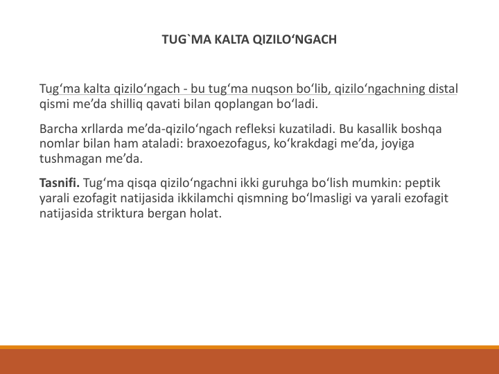 TUG`MA KALTA QIZILO‘NGACH
Tug‘ma kalta qizilo‘ngach - bu tug‘ma nuqson bo‘lib, qizilo‘ngachning distal 
qismi me’da shilliq qavati bilan qoplangan bo‘ladi.
Barcha xrllarda me’da-qizilo‘ngach refleksi kuzatiladi. Bu kasallik boshqa 
nomlar bilan ham ataladi: braxoezofagus, ko‘krakdagi me’da, joyiga 
tushmagan me’da.
Tasnifi. Tug‘ma qisqa qizilo‘ngachni ikki guruhga bo‘lish mumkin: peptik 
yarali ezofagit natijasida ikkilamchi qismning bo‘lmasligi va yarali ezofagit 
natijasida striktura bergan holat.
