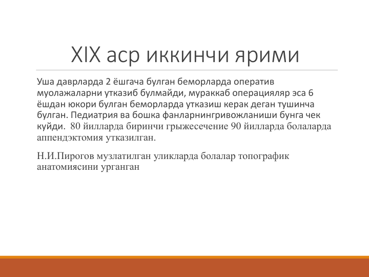 ХIX аср иккинчи ярими
Уша даврларда 2 ёшгача булган беморларда оператив 
муолажаларни утказиб булмайди, мураккаб операцияляр эса 6 
ёшдан юкори булган беморларда утказиш керак деган тушинча 
булган. Педиатрия ва бошка фанларнингривожланиши бунга чек 
куйди.  80 йилларда биринчи грыжесечение 90 йилларда болаларда 
аппендэктомия утказилган. 
Н.И.Пирогов музлатилган уликларда болалар топографик 
анатомиясини урганган 
