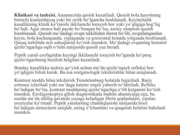 Klinikasi va tashxisi. Anamnezida qusish kuzatiladi. Qusish bola hayotining 
birinchi kunlaridayoq yoki bir oylik bo‘lgancha boshlanadi. Keyinchalik 
kasallikning klinik ko‘rinishi ikkilamchi torayish bor yoki yo‘qligiga bog‘liq 
bo‘ladi. Agar stenoz hali paydo bo‘lmagan bo‘lsa, asosiy simptom qusish 
hisoblanadi. Qusish me’dadagi ovqat tarkibidan iborat bo‘lib, ovqatlangandan 
keyin, bola kuchanganda, yiglaganda va gorizontal holatda yotganda boshlanadi. 
Qusuq tarkibida non ushoqlarini ko‘rish mumkin. Me’dadagi ovqatning bemalol 
qizilo‘ngachga oqib o‘tishi natijasida qusish yuz beradi.
Peptik yarali ezofagitdan keyingi ikkilamchi torayish bo‘lganda ko‘proq 
qizilo‘ngachning buzilish belgilari kuzatiladi.
Bunday kasallikka tashxis qo‘yish uchun me’da-qizilo‘ngach refleksi bor-
yo‘qdigini bilish kerak. Bu esa rentgenologik tekshirishlar bilan aniqlanadi.
Kontrast modda bilan tekshirish Trendelenburg holatida bajariladi. Bariy 
eritmasi ichiriladi yoki me’daga kateter orqali yuborib to‘ldiriladi. Refleks 
bo‘ladigan bo‘lsa, kontrast moddaning qizilo‘ngachga o‘tib ketganini ko‘rish 
mumkin. Ezofagoskopiya qilish diagnostikada muhim ahamiyatga ega, bu 
usulda me’da shilliq qavatida yuzaga keladigan fibrin qoplamalari, yaralar, 
eroziyalar ko‘rinadi. Peptik yaralarning chandiqlanishi natijasida hosil 
bo‘ladigan stenozlarni aniqlab, uning o‘lchamlari va qisqarish holatini baholash 
mumkin.

