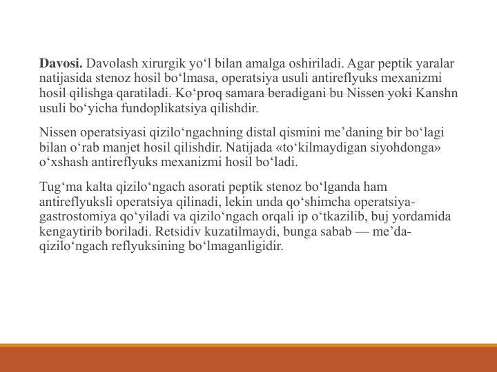 Davosi. Davolash xirurgik yo‘l bilan amalga oshiriladi. Agar peptik yaralar 
natijasida stenoz hosil bo‘lmasa, operatsiya usuli antireflyuks mexanizmi 
hosil qilishga qaratiladi. Ko‘proq samara beradigani bu Nissen yoki Kanshn 
usuli bo‘yicha fundoplikatsiya qilishdir.
Nissen operatsiyasi qizilo‘ngachning distal qismini me’daning bir bo‘lagi 
bilan o‘rab manjet hosil qilishdir. Natijada «to‘kilmaydigan siyohdonga» 
o‘xshash antireflyuks mexanizmi hosil bo‘ladi.
Tug‘ma kalta qizilo‘ngach asorati peptik stenoz bo‘lganda ham 
antireflyuksli operatsiya qilinadi, lekin unda qo‘shimcha operatsiya-
gastrostomiya qo‘yiladi va qizilo‘ngach orqali ip o‘tkazilib, buj yordamida 
kengaytirib boriladi. Retsidiv kuzatilmaydi, bunga sabab — me’da-
qizilo‘ngach reflyuksining bo‘lmaganligidir.
