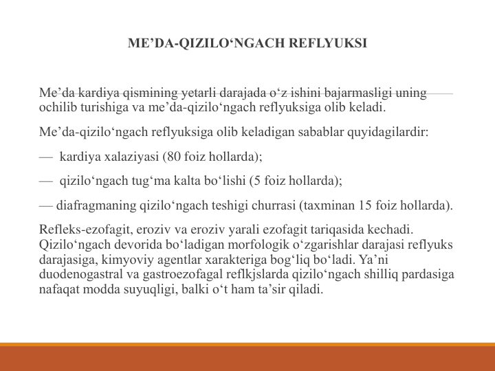 ME’DA-QIZILO‘NGACH REFLYUKSI
Me’da kardiya qismining yetarli darajada o‘z ishini bajarmasligi uning 
ochilib turishiga va me’da-qizilo‘ngach reflyuksiga olib keladi.
Me’da-qizilo‘ngach reflyuksiga olib keladigan sabablar quyidagilardir:
— kardiya xalaziyasi (80 foiz hollarda);
— qizilo‘ngach tug‘ma kalta bo‘lishi (5 foiz hollarda);
— diafragmaning qizilo‘ngach teshigi churrasi (taxminan 15 foiz hollarda).
Refleks-ezofagit, eroziv va eroziv yarali ezofagit tariqasida kechadi. 
Qizilo‘ngach devorida bo‘ladigan morfologik o‘zgarishlar darajasi reflyuks 
darajasiga, kimyoviy agentlar xarakteriga bog‘liq bo‘ladi. Ya’ni 
duodenogastral va gastroezofagal reflkjslarda qizilo‘ngach shilliq pardasiga 
nafaqat modda suyuqligi, balki o‘t ham ta’sir qiladi.
