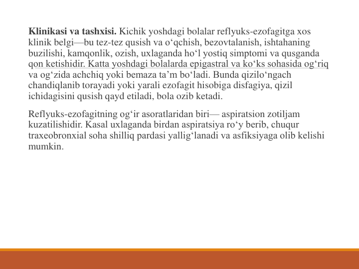 Klinikasi va tashxisi. Kichik yoshdagi bolalar reflyuks-ezofagitga xos 
klinik belgi—bu tez-tez qusish va o‘qchish, bezovtalanish, ishtahaning 
buzilishi, kamqonlik, ozish, uxlaganda ho‘l yostiq simptomi va qusganda 
qon ketishidir. Katta yoshdagi bolalarda epigastral va ko‘ks sohasida og‘riq 
va og‘zida achchiq yoki bemaza ta’m bo‘ladi. Bunda qizilo‘ngach 
chandiqlanib torayadi yoki yarali ezofagit hisobiga disfagiya, qizil 
ichidagisini qusish qayd etiladi, bola ozib ketadi.
Reflyuks-ezofagitning og‘ir asoratlaridan biri— aspiratsion zotiljam 
kuzatilishidir. Kasal uxlaganda birdan aspiratsiya ro‘y berib, chuqur 
traxeobronxial soha shilliq pardasi yallig‘lanadi va asfiksiyaga olib kelishi 
mumkin.
