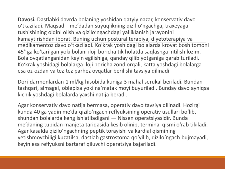 Davosi. Dastlabki davrda bolaning yoshidan qatyiy nazar, konservativ davo 
o‘tkaziladi. Maqsad—me’dadan suyuqlikning qizil-o‘ngachga, traxeyaga 
tushishining oldini olish va qizilo‘ngachdagi yalliklanish jarayonini 
kamaytirishdan iborat. Buning uchun postural terapiya, diyetoterapiya va 
medikamentoz davo o‘tkaziladi. Ko‘krak yoshidagi bolalarda krovat bosh tomoni 
45° ga ko‘tarilgan yoki bolani iloji boricha tik holatda saqlashga intilish lozim. 
Bola ovqatlanganidan keyin egilishiga, qanday qilib yotganiga qarab turiladi. 
Ko‘krak yoshidagi bolalarga iloji boricha zond orqali, katta yoshdagi bolalarga 
esa oz-ozdan va tez-tez parhez ovqatlar berilishi tavsiya qilinadi.
Dori-darmonlardan 1 ml/kg hisobida kuniga 3 mahal serukal beriladi. Bundan 
tashqari, almagel, oblepixa yoki na’matak moyi buyuriladi. Bunday davo ayniqsa 
kichik yoshdagi bolalarda yaxshi natija beradi.
Agar konservativ davo natija bermasa, operativ davo tavsiya qilinadi. Hozirgi 
kunda 40 ga yaqin me’da-qizilo‘ngach reflyuksining operativ usullari bo‘lib, 
shundan bolalarda keng ishlatiladigani — Nissen operatsiyasidir. Bunda 
me’daning tubidan manjeta tariqasida kesib olinib, terminal qismi o‘rab tikiladi. 
Agar kasalda qizilo‘ngachning peptik torayishi va kardial qismining 
yetishmovchiligi kuzatilsa, dastlab gastrostoma qo‘yilib, qizilo‘ngach bujmayadi, 
keyin esa reflyuksni bartaraf qiluvchi operatsiya bajariladi.
