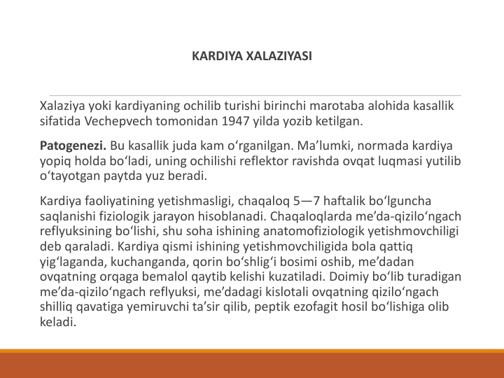 KARDIYA XALAZIYASI
Xalaziya yoki kardiyaning ochilib turishi birinchi marotaba alohida kasallik 
sifatida Vechepvech tomonidan 1947 yilda yozib ketilgan.
Patogenezi. Bu kasallik juda kam o‘rganilgan. Ma’lumki, normada kardiya 
yopiq holda bo‘ladi, uning ochilishi reflektor ravishda ovqat luqmasi yutilib 
o‘tayotgan paytda yuz beradi.
Kardiya faoliyatining yetishmasligi, chaqaloq 5—7 haftalik bo‘lguncha 
saqlanishi fiziologik jarayon hisoblanadi. Chaqaloqlarda me’da-qizilo‘ngach 
reflyuksining bo‘lishi, shu soha ishining anatomofiziologik yetishmovchiligi 
deb qaraladi. Kardiya qismi ishining yetishmovchiligida bola qattiq 
yig‘laganda, kuchanganda, qorin bo‘shlig‘i bosimi oshib, me’dadan 
ovqatning orqaga bemalol qaytib kelishi kuzatiladi. Doimiy bo‘lib turadigan 
me’da-qizilo‘ngach reflyuksi, me’dadagi kislotali ovqatning qizilo‘ngach 
shilliq qavatiga yemiruvchi ta’sir qilib, peptik ezofagit hosil bo‘lishiga olib 
keladi.

