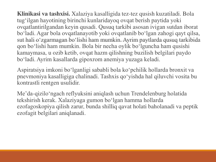 Klinikasi va tashxisi. Xalaziya kasalligida tez-tez qusish kuzatiladi. Bola 
tug‘ilgan hayotining birinchi kunlaridayoq ovqat berish paytida yoki 
ovqatlantirilgandan keyin qusadi. Qusuq tarkibi asosan ivigan sutdan iborat 
bo‘ladi. Agar bola ovqatlanayotib yoki ovqatlanib bo‘lgan zahogi qayt qilsa, 
sut hali o‘zgarmagan bo‘lishi ham mumkin. Ayrim paytlarda qusuq tarkibida 
qon bo‘lishi ham mumkin. Bola bir necha oylik bo‘lguncha ham qusishi 
kamaymasa, u ozib ketib, ovqat hazm qilishning buzilish belgilari paydo 
bo‘ladi. Ayrim kasallarda gipoxrom anemiya yuzaga keladi.
Aspiratsiya imkoni bo‘lganligi sababli bola ko‘pchilik hollarda bronxit va 
pnevmoniya kasalligiga chalinadi. Tashxis qo‘yishda hal qiluvchi vosita bu 
kontrastli rentgen usulidir.
Me’da-qizilo‘ngach reflyuksini aniqlash uchun Trendelenburg holatida 
tekshirish kerak. Xalaziyaga gumon bo‘lgan hamma hollarda 
ezofagoskopiya qilish zarur, bunda shilliq qavat holati baholanadi va peptik 
ezofagit belgilari aniqlanadi.
