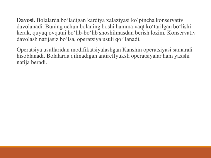 Davosi. Bolalarda bo‘ladigan kardiya xalaziyasi ko‘pincha konservativ 
davolanadi. Buning uchun bolaning boshi hamma vaqt ko‘tarilgan bo‘lishi 
kerak, quyuq ovqatni bo‘lib-bo‘lib shoshilmasdan berish lozim. Konservativ 
davolash natijasiz bo‘lsa, operatsiya usuli qo‘llanadi.
Operatsiya usullaridan modifikatsiyalashgan Kanshin operatsiyasi samarali 
hisoblanadi. Bolalarda qilinadigan antireflyuksli operatsiyalar ham yaxshi 
natija beradi.
