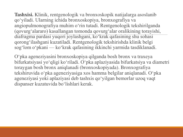 Tashxisi. Klinik, rentgenologik va bronxoskopik natijalarga asoslanib 
qo‘yiladi. Ularning ichida bronxoskopiya, bronxografiya va 
angiopulmonografiya muhim o‘rin tutadi. Rentgenologik tekshirilganda 
(qovurg‘alararo) kasallangan tomonda qovurg‘alar oralikining torayishi, 
diafragma pardasi yuqori joylashgani, ko‘krak qafasining shu sohasi 
qorong‘ilashgani kuzatiladi. Rentgenologik tekshirishda klinik belgi 
sog‘lom o‘pkani — ko‘krak qafasining ikkinchi yarmida tasdiklanadi.
O‘pka ageneziyasini bronxoskopiya qilganda bosh bronx va traxeya 
bifurkatsiyasi yo‘qligi ko‘riladi. O‘pka aplaziyasida bifurkatsiya va diametri 
toraygan bosh bronx aniqlanadi (bronxoskopiyada). Bronxografiya 
tekshiruvida o‘pka ageneziyasiga xos hamma belgilar aniqlanadi. O‘pka 
ageneziyasi yoki aplaziyasi deb tashxis qo‘yilgan bemorlar uzoq vaqt 
dispanser kuzatuvida bo‘lishlari kerak.
