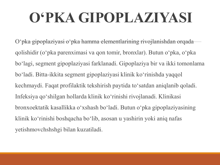 O‘PKA GIPOPLAZIYASI
O‘pka gipoplaziyasi o‘pka hamma elementlarining rivojlanishdan orqada 
qolishidir (o‘pka parenximasi va qon tomir, bronxlar). Butun o‘pka, o‘pka 
bo‘lagi, segment gipoplaziyasi farklanadi. Gipoplaziya bir va ikki tomonlama 
bo‘ladi. Bitta-ikkita segment gipoplaziyasi klinik ko‘rinishda yaqqol 
kechmaydi. Faqat profilaktik tekshirish paytida to‘satdan aniqlanib qoladi. 
Infeksiya qo‘shilgan hollarda klinik ko‘rinishi rivojlanadi. Klinikasi 
bronxoektatik kasallikka o‘xshash bo‘ladi. Butun o‘pka gipoplaziyasining 
klinik ko‘rinishi boshqacha bo‘lib, asosan u yashirin yoki aniq nafas 
yetishmovchshshgi bilan kuzatiladi.
