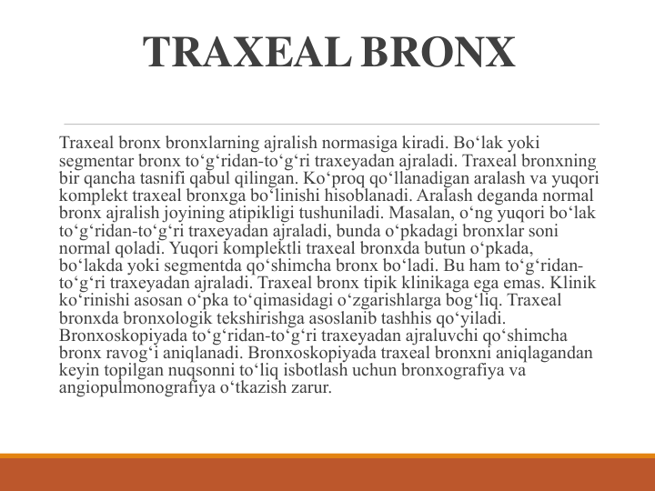 TRAXEAL BRONX
Traxeal bronx bronxlarning ajralish normasiga kiradi. Bo‘lak yoki 
segmentar bronx to‘g‘ridan-to‘g‘ri traxeyadan ajraladi. Traxeal bronxning 
bir qancha tasnifi qabul qilingan. Ko‘proq qo‘llanadigan aralash va yuqori 
komplekt traxeal bronxga bo‘linishi hisoblanadi. Aralash deganda normal 
bronx ajralish joyining atipikligi tushuniladi. Masalan, o‘ng yuqori bo‘lak 
to‘g‘ridan-to‘g‘ri traxeyadan ajraladi, bunda o‘pkadagi bronxlar soni 
normal qoladi. Yuqori komplektli traxeal bronxda butun o‘pkada, 
bo‘lakda yoki segmentda qo‘shimcha bronx bo‘ladi. Bu ham to‘g‘ridan-
to‘g‘ri traxeyadan ajraladi. Traxeal bronx tipik klinikaga ega emas. Klinik 
ko‘rinishi asosan o‘pka to‘qimasidagi o‘zgarishlarga bog‘liq. Traxeal 
bronxda bronxologik tekshirishga asoslanib tashhis qo‘yiladi. 
Bronxoskopiyada to‘g‘ridan-to‘g‘ri traxeyadan ajraluvchi qo‘shimcha 
bronx ravog‘i aniqlanadi. Bronxoskopiyada traxeal bronxni aniqlagandan 
keyin topilgan nuqsonni to‘liq isbotlash uchun bronxografiya va 
angiopulmonografiya o‘tkazish zarur.
