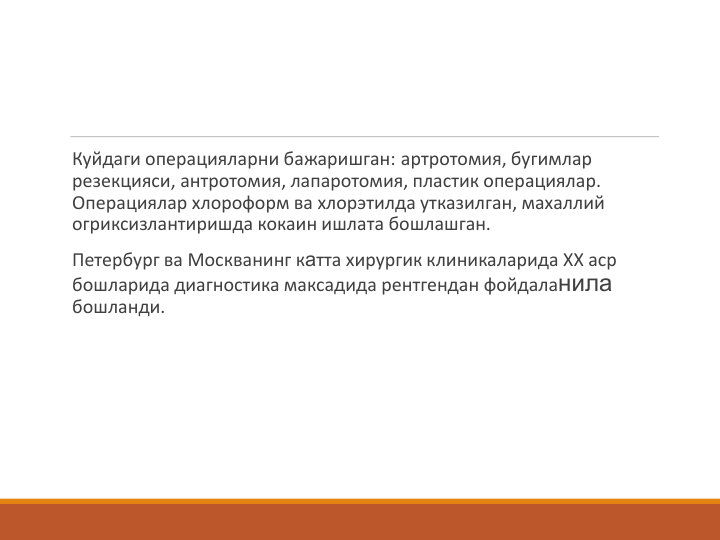 Куйдаги операцияларни бажаришган: артротомия, бугимлар 
резекцияси, антротомия, лапаротомия, пластик операциялар.  
Операциялар хлороформ ва хлорэтилда утказилган, махаллий 
огриксизлантиришда кокаин ишлата бошлашган.
Петербург ва Москванинг катта хирургик клиникаларида ХХ аср 
бошларида диагностика максадида рентгендан фойдаланила
бошланди.
