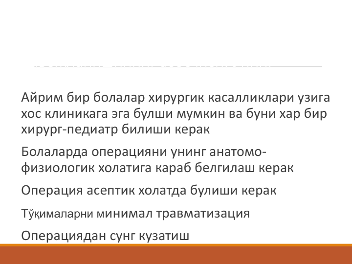 Россияда Леонтий Петров Александров 
болалар хирургиясини фан сифатида
ривожланишининг асосчиси. Унинг
куйдаги принципи булган:
Айрим бир болалар хирургик касалликлари узига 
хос клиникага эга булши мумкин ва буни хар бир 
хирург-педиатр билиши керак
Болаларда операцияни унинг анатомо-
физиологик холатига караб белгилаш керак
Операция асептик холатда булиши керак
Тўқималарни минимал травматизация
Операциядан сунг кузатиш
