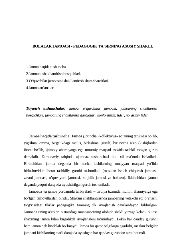 BOLALAR JAMOASI - PEDAGOGIK TA’SIRNING ASOSIY SHAKLI.
1.Jamoa haqida tushuncha. 
2.Jamoani shakllantirish bosqichlari. 
3.O‘quvchilar jamoasini shakllantirish shart-sharoitlari. 
4.Jamoa an’analari.
Tayanch  tushunchalar: jamoa,  o’quvchilar  jamoasi,  jamoaning  shakllanish
bosqichlari, jamoaning shakllanish darajalari, konformizm, lider, norasmiy lider.
Jamoa haqida tushuncha. Jamoa (lotincha «kollektivus» so’zining tarjimasi bo’lib,
yig’ilma, omma, birgalikdagi majlis, birlashma, guruh) bir necha a’zo (kishi)lardan
iborat bo’lib, ijtimoiy ahamiyatga ega umumiy maqsad asosida tashkil topgan guruh
demakdir.  Zamonaviy  talqinda  «jamoa»  tushunchasi  ikki  xil  ma’noda  ishlatiladi.
Birinchidan,  jamoa  deganda  bir  necha  kishilarning  muayyan  maqsad  yo’lida
birlashuvidan iborat tashkiliy guruhi tushuniladi (masalan ishlab chiqarish jamoasi,
zavod jamoasi, o’quv yurti jamoasi, xo’jalik jamosi va hokazo). Ikkinchidan, jamoa
deganda yuqori darajada uyushtirilgan guruh tushuniladi. 
Jamoada va jamoa yordamida tarbiyalash – tarbiya tizimida muhim ahamiyatga ega
bo’lgan tamoyillardan biridir. Shaxsni shakllantirishda jamoaning yetakchi rol o’ynashi
to’g’risidagi  fikrlar  pedagogika  fanining  ilk  rivojlanish  davrlaridayoq  bildirilgan.
Jamoada uning a’zolari o’rtasidagi munosabatning alohida shakli yuzaga keladi, bu esa
shaxsning jamoa bilan birgalikda rivojlanshini ta’minlaydi. Lekin har qanday guruhni
ham jamoa deb hisoblab bo’lmaydi. Jamoa bir qator belgilarga egadirki, mazkur belgilar
jamoani kishilarning etarli darajada uyushgan har qanday guruhdan ajratib turadi.
