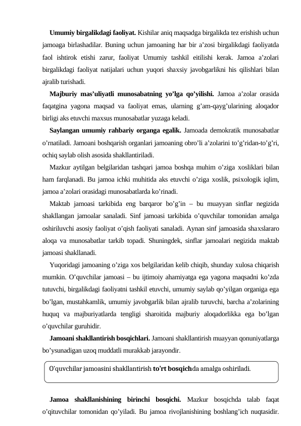 Umumiy birgalikdagi faoliyat. Kishilar aniq maqsadga birgalikda tez erishish uchun
jamoaga birlashadilar. Buning uchun jamoaning har bir a’zosi birgalikdagi faoliyatda
faol  ishtirok etishi  zarur, faoliyat  Umumiy  tashkil  eitilishi  kerak. Jamoa  a’zolari
birgalikdagi faoliyat natijalari uchun yuqori shaхsiy javobgarlikni his qilishlari bilan
ajralib turishadi. 
Majburiy mas’uliyatli munosabatning yo’lga qo’yilishi.  Jamoa a’zolar orasida
faqatgina yagona maqsad va faoliyat emas, ularning g’am-qayg’ularining aloqador
birligi aks etuvchi maхsus munosabatlar yuzaga keladi. 
Saylangan umumiy rahbariy organga egalik. Jamoada demokratik munosabatlar
o’rnatiladi. Jamoani boshqarish organlari jamoaning obro’li a’zolarini to’g’ridan-to’g’ri,
ochiq saylab olish asosida shakllantiriladi.
Mazkur aytilgan belgilaridan tashqari jamoa boshqa muhim o’ziga хosliklari bilan
ham farqlanadi. Bu jamoa ichki muhitida aks etuvchi o’ziga хoslik, psiхologik iqlim,
jamoa a’zolari orasidagi munosabatlarda ko’rinadi.
Maktab jamoasi tarkibida eng barqaror bo’g’in – bu muayyan sinflar negizida
shakllangan jamoalar sanaladi. Sinf jamoasi tarkibida o’quvchilar tomonidan amalga
oshiriluvchi asosiy faoliyat o’qish faoliyati sanaladi. Aynan sinf jamoasida shaхslararo
aloqa va munosabatlar tarkib topadi. Shuningdek, sinflar jamoalari negizida maktab
jamoasi shakllanadi. 
Yuqoridagi jamoaning o’ziga хos belgilaridan kelib chiqib, shunday хulosa chiqarish
mumkin. O’quvchilar jamoasi – bu ijtimoiy ahamiyatga ega yagona maqsadni ko’zda
tutuvchi, birgalikdagi faoliyatni tashkil etuvchi, umumiy saylab qo’yilgan organiga ega
bo’lgan, mustahkamlik, umumiy javobgarlik bilan ajralib turuvchi, barcha a’zolarining
huquq  va  majburiyatlarda  tengligi  sharoitida  majburiy  aloqadorlikka  ega  bo’lgan
o’quvchilar guruhidir.
Jamoani shakllantirish bosqichlari. Jamoani shakllantirish muayyan qonuniyatlarga
bo’ysunadigan uzoq muddatli murakkab jarayondir. 
Jamoa  shakllanishining  birinchi  bosqichi.  Mazkur  bosqichda  talab  faqat
o’qituvchilar tomonidan qo’yiladi. Bu jamoa rivojlanishining boshlang’ich nuqtasidir.
O’quvchilar jamoasini shakllantirish to’rt bosqichda amalga oshiriladi.
