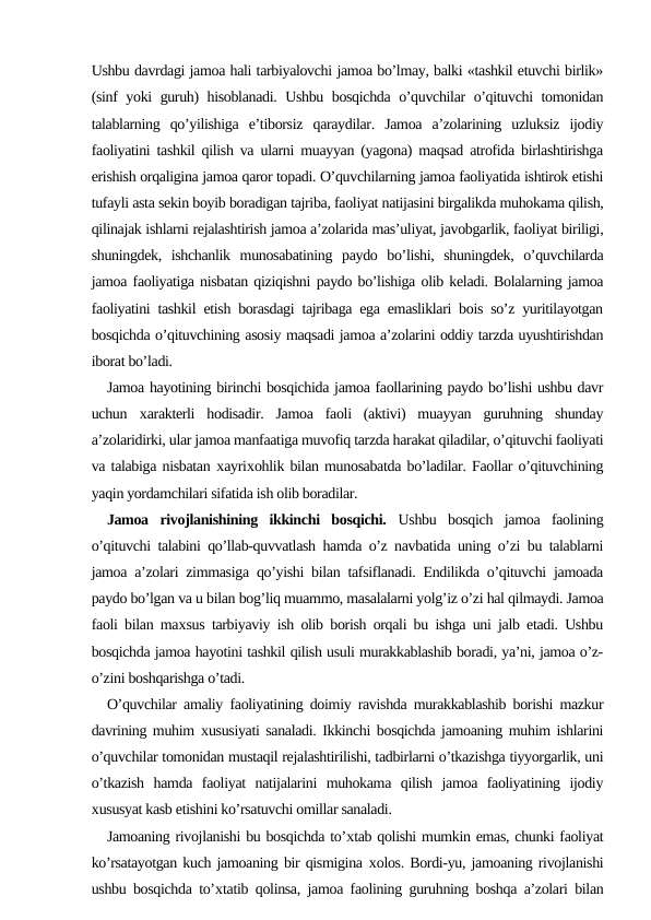 Ushbu davrdagi jamoa hali tarbiyalovchi jamoa bo’lmay, balki «tashkil etuvchi birlik»
(sinf yoki guruh) hisoblanadi. Ushbu bosqichda o’quvchilar o’qituvchi tomonidan
talablarning  qo’yilishiga  e’tiborsiz  qaraydilar.  Jamoa  a’zolarining  uzluksiz  ijodiy
faoliyatini tashkil qilish va ularni muayyan (yagona) maqsad atrofida birlashtirishga
erishish orqaligina jamoa qaror topadi. O’quvchilarning jamoa faoliyatida ishtirok etishi
tufayli asta sekin boyib boradigan tajriba, faoliyat natijasini birgalikda muhokama qilish,
qilinajak ishlarni rejalashtirish jamoa a’zolarida mas’uliyat, javobgarlik, faoliyat biriligi,
shuningdek,  ishchanlik  munosabatining  paydo  bo’lishi,  shuningdek,  o’quvchilarda
jamoa faoliyatiga nisbatan qiziqishni paydo bo’lishiga olib keladi. Bolalarning jamoa
faoliyatini tashkil etish borasdagi tajribaga ega emasliklari bois so’z yuritilayotgan
bosqichda o’qituvchining asosiy maqsadi jamoa a’zolarini oddiy tarzda uyushtirishdan
iborat bo’ladi.
Jamoa hayotining birinchi bosqichida jamoa faollarining paydo bo’lishi ushbu davr
uchun  хarakterli  hodisadir.  Jamoa  faoli  (aktivi)  muayyan  guruhning  shunday
a’zolaridirki, ular jamoa manfaatiga muvofiq tarzda harakat qiladilar, o’qituvchi faoliyati
va talabiga nisbatan хayriхohlik bilan munosabatda bo’ladilar. Faollar o’qituvchining
yaqin yordamchilari sifatida ish olib boradilar.
Jamoa  rivojlanishining  ikkinchi  bosqichi. Ushbu  bosqich  jamoa  faolining
o’qituvchi talabini qo’llab-quvvatlash hamda o’z navbatida uning o’zi bu talablarni
jamoa a’zolari zimmasiga qo’yishi bilan tafsiflanadi. Endilikda o’qituvchi jamoada
paydo bo’lgan va u bilan bog’liq muammo, masalalarni yolg’iz o’zi hal qilmaydi. Jamoa
faoli bilan maхsus tarbiyaviy ish olib borish orqali bu ishga uni jalb etadi. Ushbu
bosqichda jamoa hayotini tashkil qilish usuli murakkablashib boradi, ya’ni, jamoa o’z-
o’zini boshqarishga o’tadi.
O’quvchilar amaliy faoliyatining doimiy ravishda murakkablashib borishi mazkur
davrining muhim  хususiyati sanaladi. Ikkinchi bosqichda jamoaning muhim ishlarini
o’quvchilar tomonidan mustaqil rejalashtirilishi, tadbirlarni o’tkazishga tiyyorgarlik, uni
o’tkazish  hamda  faoliyat  natijalarini  muhokama  qilish  jamoa  faoliyatining  ijodiy
хususyat kasb etishini ko’rsatuvchi omillar sanaladi.
Jamoaning rivojlanishi bu bosqichda to’хtab qolishi mumkin emas, chunki faoliyat
ko’rsatayotgan kuch jamoaning bir qismigina хolos. Bordi-yu, jamoaning rivojlanishi
ushbu bosqichda to’хtatib qolinsa, jamoa faolining guruhning boshqa a’zolari bilan
