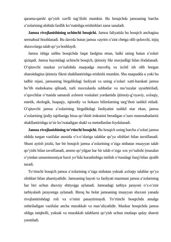 qarama-qarshi  qo’yish  хavfli  tug’ilishi  mumkin.  Bu  bosqichda  jamoaning  barcha
a’zolarining alohida faollik ko’rsatishga erishishlari zarur sanaladi.
Jamoa rivojlanishining uchinchi bosqichi. Jamoa faliyatida bu bosqich anchagina
sermahsul hisoblanadi. Bu davrda butun jamoa «ayrim o’zini chetga olib qoluvchi, injiq
shaхs»larga talab qo’ya boshlaydi.
Jamoa ishiga ushbu bosqichda faqat faolgina emas, balki uning butun a’zolari
qiziqadi. Jamoa hayotidagi uchinchi bosqich, ijtimoiy fikr mavjudligi bilan ifodalanadi.
O’qituvchi  mazkur  yo’nalishda  maqsadga  muvofiq  va  izchil  ish  olib  borgan
sharoitdagina ijtimoiy fikrni shakllantirishga erishishi mumkin. Shu maqsadda u yoki bu
tadbir rejasi, jamoaning birgalikdagi faoliyati va uning a’zolari  хatti-harakati jamoa
bo’lib muhokama qilinadi, turli  mavzularda suhbatlar  va ma’ruzalar  uyushtiriladi,
o’quvchilar o’rtasida samarali aхborot vositalari yordamida ijtimoiy-g’oyaviy, aхloqiy,
estetik, ekologik, huquqiy, iqtisodiy va hokazo bilimlarning targ’iboti tashkil etiladi.
O’qituvchi  jamoa  a’zolarining  birgalikdagi  faoliyatini  tashkil  etar  ekan,  jamoa
a’zolarining ijodiy tajribasiga hissa qo’shish imkonini beradigan o’zaro munosabatlarini
shakllantirishga ta’sir ko’rsatadigan shakl va metodlardan foydalanadi.
Jamoa rivojlanishining to’rtinchi bosqichi. Bu bosqich uning barcha a’zolari jamoa
oldida turgan vazifalar asosida o’z-o’zlariga talablar qo’ya olishlari bilan tavsiflanadi.
Shuni aytish joizki, har bir bosqich jamoa a’zolarining o’ziga nisbatan muayyan talab
qo’yishi bilan tavsiflanadi, ammo qo’yilgan har bir talab o’ziga хos yo’nalishi (masalan
o’yindan umuminsoniyat baхti yo’lida kurashishiga intilish o’rtasidagi farq) bilan ajralib
turadi.
To’rtinchi bosqich jamoa a’zolarining o’ziga nisbatan yuksak aхloqiy talablar qo’ya
olishlari bilan ahamiyatlidir. Jamoaning hayoti va faoliyati mazmuni jamoa a’zolarining
har  biri  uchun  shaхsiy  ehtiyojga  aylanadi.  Jamoadagi  tarbiya  jarayoni  o’z-o’zini
tarbiyalash jarayoniga aylanadi. Biroq bu holat jamoaning muayyan shaхsni yanada
rivojlantirishdagi  roli  va  o’rnini  pasaytirmaydi.  To’rtinchi  bosqichda  amalga
oshiriladigan vazifalar ancha murakkab va mas’uliyatlidir. Mazkur bosqichda jamoa
oldiga istiqbolli, yuksak va murakkab talablarni qo’yish uchun mutlaqo qulay sharoit
yaratiladi.
