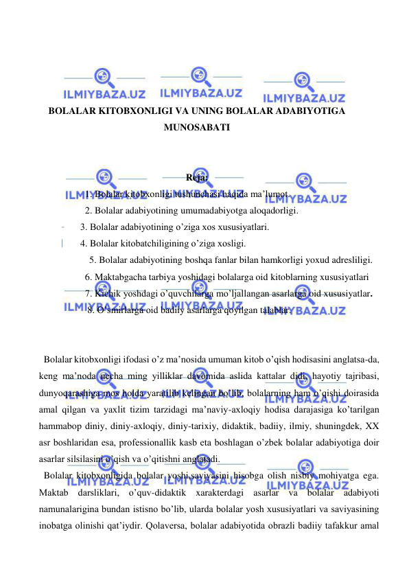  
 
 
 
 
 
BOLALAR KITOBXONLIGI VA UNING BOLALAR ADABIYOTIGA 
MUNOSABATI 
 
 
Reja: 
   1. Bolalar kitobxonligi tushunchasi haqida ma’lumot. 
   2. Bolalar adabiyotining umumadabiyotga aloqadorligi. 
 3. Bolalar adabiyotining o’ziga xos xususiyatlari. 
 4. Bolalar kitobatchiligining o’ziga xosligi. 
  5. Bolalar adabiyotining boshqa fanlar bilan hamkorligi yoxud adresliligi. 
   6. Maktabgacha tarbiya yoshidagi bolalarga oid kitoblarning xususiyatlari 
   7. Kichik yoshdagi o’quvchilarga mo’ljallangan asarlarga oid xususiyatlar.  
    8. O’smirlarga oid badiiy asarlarga qoyilgan talablar. 
 
 
  Bolalar kitobxonligi ifodasi o’z ma’nosida umuman kitob o’qish hodisasini anglatsa-da, 
keng ma’noda necha ming yilliklar davomida aslida kattalar didi, hayotiy tajribasi, 
dunyoqarashiga mos holda yaratilib kelingan bo’lib, bolalarning ham o’qishi doirasida 
amal qilgan va yaxlit tizim tarzidagi ma’naviy-axloqiy hodisa darajasiga ko’tarilgan 
hammabop diniy, diniy-axloqiy, diniy-tarixiy, didaktik, badiiy, ilmiy, shuningdek, XX 
asr boshlaridan esa, professionallik kasb eta boshlagan o’zbek bolalar adabiyotiga doir 
asarlar silsilasini o’qish va o’qitishni anglatadi. 
  Bolalar kitobxonligida bolalar yoshi,saviyasini hisobga olish nisbiy mohiyatga ega. 
Maktab darsliklari, o’quv-didaktik xarakterdagi asarlar va bolalar adabiyoti 
namunalarigina bundan istisno bo’lib, ularda bolalar yosh xususiyatlari va saviyasining 
inobatga olinishi qat’iydir. Qolaversa, bolalar adabiyotida obrazli badiiy tafakkur amal 
