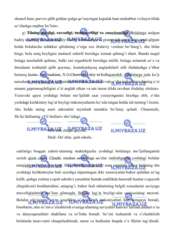  
 
shamol ham, parvoz qilib guldan-gulga qo’nayotgan kapalak ham muhabbat va hayot tilida 
so’zlashga majbur bo’lsin». 
g) Tilning aniqligi, ravonligi, tushunarliligi va emocionalligi. Bolalarga atalgan 
badiiy asarning tili umumbadiiy tilning normalariga va grammatik qurilishiga amal qilgani 
holda bolalarcha tafakkur qilishning o’ziga xos ifodaviy vositasi bo’lmog’i, shu bilan 
birga, bola nutq boyligini muttasil oshirib borishga xizmat qilmog’i shart. Bunda nuqul 
bolaga moslashib qolmay, balki uni ergashtirib borishga intilib, bolaga notanish so’z va 
iboralarni izohtalab qilib qoymay, kontekstdayoq anglashilarli etib ifodalashga e’tibor 
bermoq lozim. Eng muhimi, N.G.Chernishevskiy ta’kidlaganidek: «Bolalarga juda ko’p 
narsalarni osongina qilib tushuntirish mumkin, bunda avvalo o’sha tushuntiruvchining o’zi 
nimani gapirmoqchiligini o’zi anglab etkan va uni inson tilida ravshan ifodalay ololsin». 
Yozuvchi qaysi yoshdagi bolani mo’ljallab asar yozayotganini hisobga olib, o’sha 
yoshdagi kichkintoy lug’at boyligi imkoniyatlarini ko’zda tutgan holda ish tutmog’i lozim. 
Aks holda uning asari adresatini tayinlash mumkin bo’lmay qoladi. Chunonchi, 
Sh.Sa’dullaning «Yil fasllari» she’ridagi: 
 
Milt etib chiqdi quyosh, 
Dedi:-Do’stlar, qish odosh,- 
 
satrlariga boqqan zahoti-ularning maktabgacha yoshdagi bolalarga mo’ljallanganini 
sezish qiyin emas. Chunki mazkur satrlardagi so’zlar maktabgacha yoshdagi bolalar 
nutqiga xos lug’at aks etgan. Shoir bunday ekspressiv nutq zamirida bahor faslining shu 
yoshdagi kichkintoylar hali sezishga ulgurmagan ikki xususiyatini-bahor qishdan so’ng 
kelib, qishga xotima («qish odosh») yasashini hamda endilikda haroratli kunlar («quyosh 
chiqishi»ni) boshlanishini, aniqrog’i, bahor fasli tabiatining belgili xossalarini saviyaga 
muvofiqlashtirib ma’lum qilmoqda. Bolalar lug’at boyligi-ular saviyasining mezoni. 
Bolalar ulg’aygani sayin voqelikni o’zlashtirish imkoniyatlari ham kengaya boradi, 
binobarin, ular so’zni o’zlashtirish evaziga ularning saviyalari ham ko’tariladi,didlari o’sa 
va dunyoqarashlari shakllana va to’lisha boradi. So’zni tushunish va o’zlashtirish 
bolalarda tasavvurni chuqurlashtiradi, narsa va hodisalar haqida o’z fikrini tug’diradi. 
