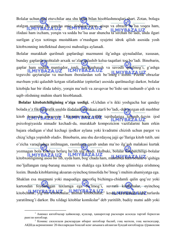  
 
Bolalar uchun ijod etuvchilar ana shu holat bilan hisoblashmoqlari shart. Zotan, bolaga 
atalgan asarning tili qancha aniq, ifodalari teran, qisqa va obrazli bo’lsa voqea ham, 
ifodasi ham ixcham, yorqin va sodda bo’lsa asar shuncha ta’sirchan bo’ladi, unda ilgari 
surilgan g’oya xotiraga mustahkam o’rnashgan syujetni idrok qilish asosida yosh 
kitobxonning intellektual dunyosi mahsuliga aylanadi. 
Bolalar murakkab qurilmali gaplardagi mazmunni ilg’ashga qiynaladilar, xususan, 
bunday gaplarda izohtalab arxaik so’zlar qalashib kelsa-taqatlari toq bo’ladi. Binobarin, 
gaplar ham sodda, mantiqdor, jonli, hayajanbaxsh va savodli qurilmog’i, g’ashga 
teguvchi qaytariqlar va mavhum iboralardan xoli bo’lmog’i lozim. Poetik obrazlar 
mavhum yoki qalashib ketgan sifatlashlar (epitetlar) asosida qurilmasligi darkor, bolalar 
kitobida har bir ifoda tabiiy, yorqin ma’noli va zavqovar bo’lishi-uni tushunib o’qish va 
uqib olishning muhim sharti hisoblanadi. 
  Bolalar kitobatchiligining o’ziga xosligi. «Uchdan o’n ikki yoshgacha har qanday 
bolada o’z fikrini grafik usulda ifodalash malakasi etarli bo’ladi,-deb yozgan edi mashhur 
kitob bezovchi musavvir I.Kuzmin uzoq yillik tajribalariga tayanib,-keyin ijod 
psixologiyasida nimadir kechadi-da, murakkab kompozicion vazifalarini ham erkin 
bajara oladigan o’shal kechagi ijodkor aylana yoki kvadratni chizish uchun pargor va 
chizg’ichga yopishib oladi». Binobarin, ana shu davrdayoq jajji qo’llariga kitob tutib, uni 
o’zicha varaqlashga intilmagan, rasmlarga qarab undan ma’no ilg’ash malakasi kurtak 
yozmagan bola kitobga befarq bo’lib ulg’ayadi. Holbuki, bolalar kitobatchiligi-bolalar 
kitobxonligining asosi bo’lib, uyda ham, bog’chada ham, maktabda ham bolalar o’qishiga 
mo’ljallangan rang-barang mazmun va shaklga ega kitoblar chop qilinishiga erishmoq 
lozim. Bunda kitoblarning aksaran oyinchoq timsolida bo’lmog’i muhim ahamiyatga ega. 
Shaklan esa mazmuni yoki maqsadiga muvofiq bichimga-chidamli qalin qog’oz yoki 
kartondan foydanilgan taxlamga ega bo’lmog’i, suvratli kitobchalar, oyinchoq 
kitobchalar, yig’ma kitobchalar, animal kitobchalar,1 kesma kitobchalar kabi turlarda 
yaratilmog’i darkor. Bu xildagi kitoblar komikslar2 deb yuritilib, badiiy matni adib yoki 
                                                           
1 Анимал китобчалар ҳайвонлар, қушлар, ҳашаротлар расмлари асосида тартиб берилган 
рангли китоблар. 
2 Комикс силсилали расмлардан иборат китоблар былиб, гощ матнли, гощ матнсиздир, 
АҚШда асримизнинг 20-йилларидан бошлаб кенг анъанага айланган бундай китобларда зўравонлик 
