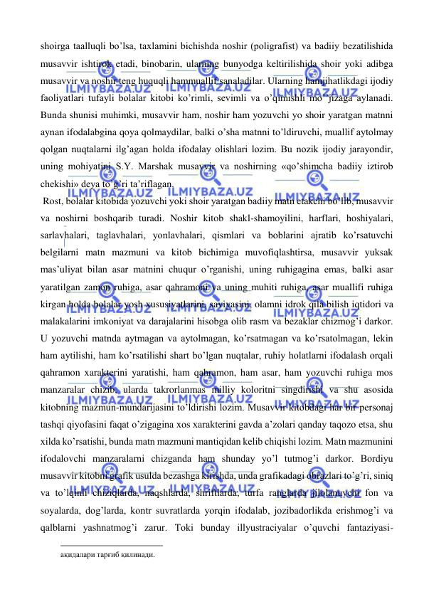  
 
shoirga taalluqli bo’lsa, taxlamini bichishda noshir (poligrafist) va badiiy bezatilishida 
musavvir ishtirok etadi, binobarin, ularning bunyodga keltirilishida shoir yoki adibga 
musavvir va noshir teng huquqli hammuallif sanaladilar. Ularning hamjihatlikdagi ijodiy 
faoliyatlari tufayli bolalar kitobi ko’rimli, sevimli va o’qimishli mo’’jizaga aylanadi. 
Bunda shunisi muhimki, musavvir ham, noshir ham yozuvchi yo shoir yaratgan matnni 
aynan ifodalabgina qoya qolmaydilar, balki o’sha matnni to’ldiruvchi, muallif aytolmay 
qolgan nuqtalarni ilg’agan holda ifodalay olishlari lozim. Bu nozik ijodiy jarayondir, 
uning mohiyatini S.Y. Marshak musavvir va noshirning «qo’shimcha badiiy iztirob 
chekishi» deya to’g’ri ta’riflagan.  
 Rost, bolalar kitobida yozuvchi yoki shoir yaratgan badiiy matn etakchi bo’lib, musavvir 
va noshirni boshqarib turadi. Noshir kitob shakl-shamoyilini, harflari, hoshiyalari, 
sarlavhalari, taglavhalari, yonlavhalari, qismlari va boblarini ajratib ko’rsatuvchi 
belgilarni matn mazmuni va kitob bichimiga muvofiqlashtirsa, musavvir yuksak 
mas’uliyat bilan asar matnini chuqur o’rganishi, uning ruhigagina emas, balki asar 
yaratilgan zamon ruhiga, asar qahramoni va uning muhiti ruhiga, asar muallifi ruhiga 
kirgan holda bolalar yosh xususiyatlarini, saviyasini, olamni idrok qila bilish iqtidori va 
malakalarini imkoniyat va darajalarini hisobga olib rasm va bezaklar chizmog’i darkor. 
U yozuvchi matnda aytmagan va aytolmagan, ko’rsatmagan va ko’rsatolmagan, lekin 
ham aytilishi, ham ko’rsatilishi shart bo’lgan nuqtalar, ruhiy holatlarni ifodalash orqali 
qahramon xarakterini yaratishi, ham qahramon, ham asar, ham yozuvchi ruhiga mos 
manzaralar chizib, ularda takrorlanmas milliy koloritni singdirishi va shu asosida 
kitobning mazmun-mundarijasini to’ldirishi lozim. Musavvir kitobdagi har bir personaj 
tashqi qiyofasini faqat o’zigagina xos xarakterini gavda a’zolari qanday taqozo etsa, shu 
xilda ko’rsatishi, bunda matn mazmuni mantiqidan kelib chiqishi lozim. Matn mazmunini 
ifodalovchi manzaralarni chizganda ham shunday yo’l tutmog’i darkor. Bordiyu 
musavvir kitobni grafik usulda bezashga kirishda, unda grafikadagi obrazlari to’g’ri, siniq 
va to’lqinli chiziqlarda, naqshlarda, shriftlarda, turfa ranglarda jilolanuvchi fon va 
soyalarda, dog’larda, kontr suvratlarda yorqin ifodalab, jozibadorlikda erishmog’i va 
qalblarni yashnatmog’i zarur. Toki bunday illyustraciyalar o’quvchi fantaziyasi-
                                                           
ақидалари тарғиб қилинади. 
