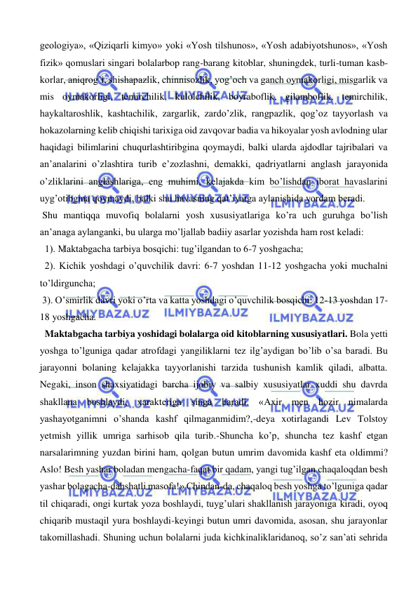  
 
geologiya», «Qiziqarli kimyo» yoki «Yosh tilshunos», «Yosh adabiyotshunos», «Yosh 
fizik» qomuslari singari bolalarbop rang-barang kitoblar, shuningdek, turli-tuman kasb-
korlar, aniqrog’i, shishapazlik, chinnisozlik, yog’och va ganch oymakorligi, misgarlik va 
mis oymakorligi, temirchilik, kulolchilik, boyraboflik, gilamboflik, temirchilik, 
haykaltaroshlik, kashtachilik, zargarlik, zardo’zlik, rangpazlik, qog’oz tayyorlash va 
hokazolarning kelib chiqishi tarixiga oid zavqovar badia va hikoyalar yosh avlodning ular 
haqidagi bilimlarini chuqurlashtiribgina qoymaydi, balki ularda ajdodlar tajribalari va 
an’analarini o’zlashtira turib e’zozlashni, demakki, qadriyatlarni anglash jarayonida 
o’zliklarini anglashlariga, eng muhimi, kelajakda kim bo’lishdan iborat havaslarini 
uyg’otibgina qoymaydi, balki shu havasning qat’iyatga aylanishida yordam beradi.                      
 Shu mantiqqa muvofiq bolalarni yosh xususiyatlariga ko’ra uch guruhga bo’lish 
an’anaga aylanganki, bu ularga mo’ljallab badiiy asarlar yozishda ham rost keladi: 
  1). Maktabgacha tarbiya bosqichi: tug’ilgandan to 6-7 yoshgacha; 
  2). Kichik yoshdagi o’quvchilik davri: 6-7 yoshdan 11-12 yoshgacha yoki muchalni 
to’ldirguncha;  
 3). O’smirlik davri yoki o’rta va katta yoshdagi o’quvchilik bosqichi: 12-13 yoshdan 17-
18 yoshgacha.   
  Maktabgacha tarbiya yoshidagi bolalarga oid kitoblarning xususiyatlari. Bola yetti 
yoshga to’lguniga qadar atrofdagi yangiliklarni tez ilg’aydigan bo’lib o’sa baradi. Bu 
jarayonni bolaning kelajakka tayyorlanishi tarzida tushunish kamlik qiladi, albatta. 
Negaki, inson shaxsiyatidagi barcha ijobiy va salbiy xususiyatlar xuddi shu davrda 
shakllana boshlaydi, xarakteriga singa baradi. «Axir men hozir nimalarda 
yashayotganimni o’shanda kashf qilmaganmidim?,-deya xotirlagandi Lev Tolstoy 
yetmish yillik umriga sarhisob qila turib.-Shuncha ko’p, shuncha tez kashf etgan 
narsalarimning yuzdan birini ham, qolgan butun umrim davomida kashf eta oldimmi? 
Aslo! Besh yashar boladan mengacha-faqat bir qadam, yangi tug’ilgan chaqaloqdan besh 
yashar bolagacha-dahshatli masofa!» Chindan-da, chaqaloq besh yoshga to’lguniga qadar 
til chiqaradi, ongi kurtak yoza boshlaydi, tuyg’ulari shakllanish jarayoniga kiradi, oyoq 
chiqarib mustaqil yura boshlaydi-keyingi butun umri davomida, asosan, shu jarayonlar 
takomillashadi. Shuning uchun bolalarni juda kichkinaliklaridanoq, so’z san’ati sehrida 
