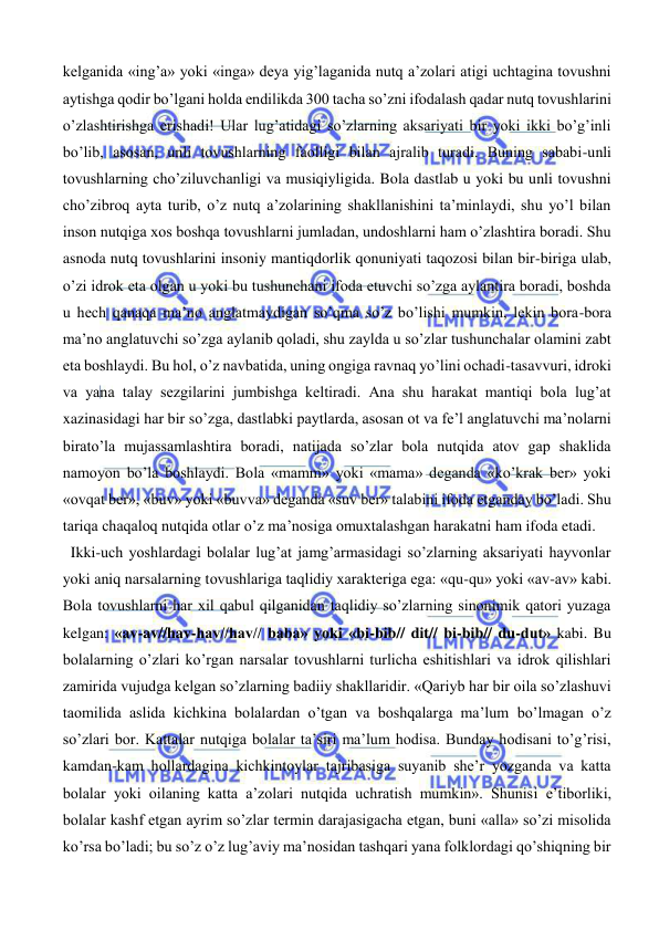  
 
kelganida «ing’a» yoki «inga» deya yig’laganida nutq a’zolari atigi uchtagina tovushni 
aytishga qodir bo’lgani holda endilikda 300 tacha so’zni ifodalash qadar nutq tovushlarini 
o’zlashtirishga erishadi! Ular lug’atidagi so’zlarning aksariyati bir yoki ikki bo’g’inli 
bo’lib, asosan, unli tovushlarning faolligi bilan ajralib turadi. Buning sababi-unli 
tovushlarning cho’ziluvchanligi va musiqiyligida. Bola dastlab u yoki bu unli tovushni 
cho’zibroq ayta turib, o’z nutq a’zolarining shakllanishini ta’minlaydi, shu yo’l bilan 
inson nutqiga xos boshqa tovushlarni jumladan, undoshlarni ham o’zlashtira boradi. Shu 
asnoda nutq tovushlarini insoniy mantiqdorlik qonuniyati taqozosi bilan bir-biriga ulab, 
o’zi idrok eta olgan u yoki bu tushunchani ifoda etuvchi so’zga aylantira boradi, boshda 
u hech qanaqa ma’no anglatmaydigan so’qma so’z bo’lishi mumkin, lekin bora-bora 
ma’no anglatuvchi so’zga aylanib qoladi, shu zaylda u so’zlar tushunchalar olamini zabt 
eta boshlaydi. Bu hol, o’z navbatida, uning ongiga ravnaq yo’lini ochadi-tasavvuri, idroki 
va yana talay sezgilarini jumbishga keltiradi. Ana shu harakat mantiqi bola lug’at 
xazinasidagi har bir so’zga, dastlabki paytlarda, asosan ot va fe’l anglatuvchi ma’nolarni 
birato’la mujassamlashtira boradi, natijada so’zlar bola nutqida atov gap shaklida 
namoyon bo’la boshlaydi. Bola «mamm» yoki «mama» deganda «ko’krak ber» yoki 
«ovqat ber», «buv» yoki «buvva» deganda «suv ber» talabini ifoda etganday bo’ladi. Shu 
tariqa chaqaloq nutqida otlar o’z ma’nosiga omuxtalashgan harakatni ham ifoda etadi.  
  Ikki-uch yoshlardagi bolalar lug’at jamg’armasidagi so’zlarning aksariyati hayvonlar 
yoki aniq narsalarning tovushlariga taqlidiy xarakteriga ega: «qu-qu» yoki «av-av» kabi. 
Bola tovushlarni har xil qabul qilganidan taqlidiy so’zlarning sinonimik qatori yuzaga 
kelgan: «av-av//hav-hav//hav// baba» yoki «bi-bib// dit// bi-bib// du-dut» kabi. Bu 
bolalarning o’zlari ko’rgan narsalar tovushlarni turlicha eshitishlari va idrok qilishlari 
zamirida vujudga kelgan so’zlarning badiiy shakllaridir. «Qariyb har bir oila so’zlashuvi 
taomilida aslida kichkina bolalardan o’tgan va boshqalarga ma’lum bo’lmagan o’z 
so’zlari bor. Kattalar nutqiga bolalar ta’siri ma’lum hodisa. Bunday hodisani to’g’risi, 
kamdan-kam hollardagina kichkintoylar tajribasiga suyanib she’r yozganda va katta 
bolalar yoki oilaning katta a’zolari nutqida uchratish mumkin». Shunisi e’tiborliki, 
bolalar kashf etgan ayrim so’zlar termin darajasigacha etgan, buni «alla» so’zi misolida 
ko’rsa bo’ladi; bu so’z o’z lug’aviy ma’nosidan tashqari yana folklordagi qo’shiqning bir 
