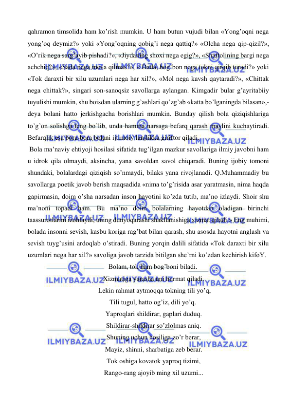  
 
qahramon timsolida ham ko’rish mumkin. U ham butun vujudi bilan «Yong’oqni nega 
yong’oq deymiz?» yoki «Yong’oqning qobig’i nega qattiq?» «Olcha nega qip-qizil?», 
«O’rik nega sarg’ayib pishadi?», «Jiydaning shoxi nega egig?», «Shaftolining bargi nega 
achchiq?», «Sada nega meva qilmas?», « Dada, bog’bon nega tokni qirqib turadi?» yoki 
«Tok daraxti bir xilu uzumlari nega har xil?», «Mol nega kavsh qaytaradi?», «Chittak 
nega chittak?», singari son-sanoqsiz savollarga aylangan. Kimgadir bular g’ayritabiiy 
tuyulishi mumkin, shu boisdan ularning g’ashlari qo’zg’ab «katta bo’lganingda bilasan»,-
deya bolani hatto jerkishgacha borishlari mumkin. Bunday qilish bola qiziqishlariga 
to’g’on solishga teng bo’lib, unda hamma narsaga befarq qarash maylini kuchaytiradi. 
Befarqlik esa bora-bora bolani ijtimoiy lanjlikka giriftor qiladi. 
 Bola ma’naviy ehtiyoji hosilasi sifatida tug’ilgan mazkur savollariga ilmiy javobni ham 
u idrok qila olmaydi, aksincha, yana savoldan savol chiqaradi. Buning ijobiy tomoni 
shundaki, bolalardagi qiziqish so’nmaydi, bilaks yana rivojlanadi. Q.Muhammadiy bu 
savollarga poetik javob berish maqsadida «nima to’g’risida asar yaratmasin, nima haqda 
gapirmasin, doim o’sha narsadan inson hayotini ko’zda tutib, ma’no izlaydi. Shoir shu 
ma’noni topadi ham. Bu ma’no doim bolalarning hayotdan oladigan birinchi 
taassurotlarini izohlaydi, uning dunyoqarashi shakllanishiga xizmat qiladi.» Eng muhimi, 
bolada insonni sevish, kasbu koriga rag’bat bilan qarash, shu asosda hayotni anglash va 
sevish tuyg’usini ardoqlab o’stiradi. Buning yorqin dalili sifatida «Tok daraxti bir xilu 
uzumlari nega har xil?» savoliga javob tarzida bitilgan she’rni ko’zdan kechirish kifoY. 
Bolam, tok ham bog’boni biladi. 
 Xizmatiga yarasha uni hurmat qiladi. 
  Lekin rahmat aytmoqqa tokning tili yo’q, 
Tili tugul, hatto og’iz, dili yo’q. 
 Yaproqlari shildirar, gaplari duduq. 
 Shildirar-shildirar so’zlolmas aniq. 
 Shuning uchun hosiliga zo’r berar, 
 Mayiz, shinni, sharbatiga zeb berar. 
 Tok oshiga kovatok yaproq tizimi, 
 Rango-rang ajoyib ming xil uzumi... 
