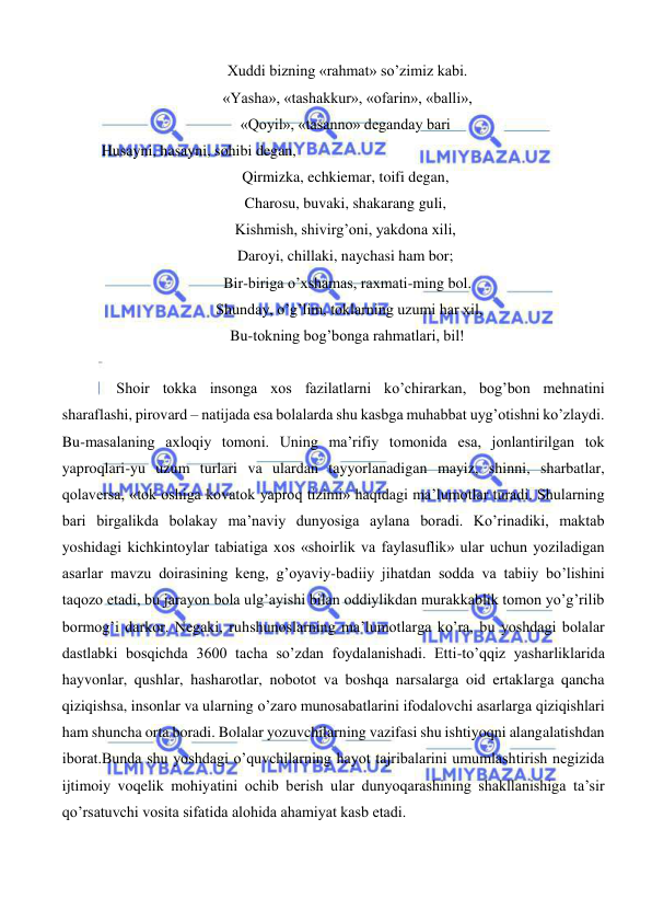  
 
  Xuddi bizning «rahmat» so’zimiz kabi. 
  «Yasha», «tashakkur», «ofarin», «balli», 
 «Qoyil», «tasanno» deganday bari 
     Husayni, hasayni, sohibi degan, 
 Qirmizka, echkiemar, toifi degan, 
 Charosu, buvaki, shakarang guli, 
 Kishmish, shivirg’oni, yakdona xili, 
 Daroyi, chillaki, naychasi ham bor; 
  Bir-biriga o’xshamas, raxmati-ming bol. 
   Shunday, o’g’lim, toklarning uzumi har xil, 
  Bu-tokning bog’bonga rahmatlari, bil! 
 
Shoir tokka insonga xos fazilatlarni ko’chirarkan, bog’bon mehnatini 
sharaflashi, pirovard – natijada esa bolalarda shu kasbga muhabbat uyg’otishni ko’zlaydi. 
Bu-masalaning axloqiy tomoni. Uning ma’rifiy tomonida esa, jonlantirilgan tok 
yaproqlari-yu uzum turlari va ulardan tayyorlanadigan mayiz, shinni, sharbatlar, 
qolaversa, «tok oshiga kovatok yaproq tizimi» haqidagi ma’lumotlar turadi. Shularning 
bari birgalikda bolakay ma’naviy dunyosiga aylana boradi. Ko’rinadiki, maktab 
yoshidagi kichkintoylar tabiatiga xos «shoirlik va faylasuflik» ular uchun yoziladigan 
asarlar mavzu doirasining keng, g’oyaviy-badiiy jihatdan sodda va tabiiy bo’lishini 
taqozo etadi, bu jarayon bola ulg’ayishi bilan oddiylikdan murakkablik tomon yo’g’rilib 
bormog’i darkor. Negaki, ruhshunoslarning ma’lumotlarga ko’ra, bu yoshdagi bolalar 
dastlabki bosqichda 3600 tacha so’zdan foydalanishadi. Etti-to’qqiz yasharliklarida 
hayvonlar, qushlar, hasharotlar, nobotot va boshqa narsalarga oid ertaklarga qancha 
qiziqishsa, insonlar va ularning o’zaro munosabatlarini ifodalovchi asarlarga qiziqishlari 
ham shuncha orta boradi. Bolalar yozuvchilarning vazifasi shu ishtiyoqni alangalatishdan 
iborat.Bunda shu yoshdagi o’quvchilarning hayot tajribalarini umumlashtirish negizida 
ijtimoiy voqelik mohiyatini ochib berish ular dunyoqarashining shakllanishiga ta’sir 
qo’rsatuvchi vosita sifatida alohida ahamiyat kasb etadi. 
