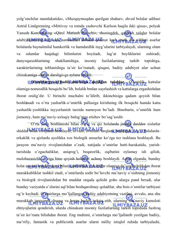  
 
yolg’onchilar mamlakatida», «Muzqaymoqdan qurilgan shahar», shved bolalar adibasi 
Astrid Lindgrenning «Mittivoy va tomda yashovchi Karlson haqila ikki qissa», polyak 
Yanush Korchakning «Qirol Matiush birinchi», shuningdek, qardosh xalqlar bolalar 
adabiyotlarining eng sara namunalari alohida qimmat kasb etadi. Bu xildagi asarlar 
bolalarda baynalmilal hamkorlik va hamdardlik tuyg’ularini tarbiyalaydi, ularning olam 
va 
odamlar 
haqidagi 
bilimlarini 
boyitadi, 
lug’at 
boyliklarini 
oshiradi, 
dunyoqarashlarining 
shakllanishiga, 
insoniy 
fazilatlarining 
tarkib 
topishiga, 
xarakterlarining toblanishiga ta’sir ko’rsatadi, qisqasi, badiiy adabiyot ular uchun 
chinakamiga «hayot darsligi»ga aylana boradi.  
O’smirlarga oid badiiy asarlarga qoyilgan talablar. O’smirlik kattalar 
olamiga nomzodlik bosqichi bo’lib, bolalik bmlan xayrlashish va kattalarga ergashishdan 
iborat oralig’dir. U birinchi muchalni to’ldirib, ikkinchisiga qadam qoyish bilan 
boshlanadi va o’rta yasharlik-o’smirlik pallasiga kirishning ilk bosqichi hamda katta 
yasharlik-yoshlikka tayyorlanish tarzida namoyon bo’ladi. Binobarin, o’smirlik ham 
jismoniy, ham ma’naviy-axloqiy balog’atga etishuv bo’sag’asidir. 
O’rta yosh boshlanishi bilan o’g’il va qiz bolalarda jinsiga daxldor xislatlar 
shiddat bilan rivojlana boshlaydi, avvalo, ovozlari farqlana boshlaydi: o’g’il bolalarda- 
erkaklik va qizlarda ayolikka xos biologik unsurlar ko’zga tez tashlana boshlaydi. Bu 
jarayon ma’naviy rivojlanishdan o’zadi, natijada o’smirlar hatti-harakatida, yurish-
turishida o’zgachaliklar, aniqrog’i, beqarorlik, oqibatini oylamay ish qilish, 
mulohazasizlik, o’ziga bino qoyish holatlari uchray boshlaydi. Aslini olganda, bunday 
holat asosini bolalik olami bilan xayrlashish va kattalar olamiga da’vogarchilikdan iborat 
murakkabliklar tashkil etadi, o’smirlarda sodir bo’luvchi ma’naviy o’sishning jismoniy 
va biologik rivojlanishdan bir muddat orqada qolishi goho ularga pand beradi, ular 
bunday vaziyatda o’zlarini aql bilan boshqarolmay qoladilar, shu bois o’smirlar tarbiyasi 
og’ir kechadi. O’smirlarga mo’ljallangan badiiy adabiyotning vazifasi, avvalo, ana shu 
murakkab jarayonni chuqur va beran badiiy tadqiq etib, ularning ma’naviy kamoloti 
ehtiyojlarini qondirish, ularda chinakam insoniy fazilatlarning tarkib topishida faolroq 
ta’sir ko’rsata bilishdan iborat. Eng muhimi, o’smirlarga mo’ljallanib yozilgan badiiy, 
ma’rifiy, fantastik va publicistik asarlar ularni milliy istiqlol ruhida tarbiyalashi, 
