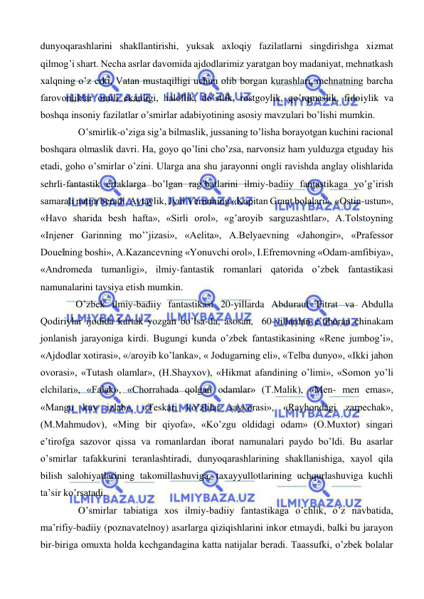  
 
dunyoqarashlarini shakllantirishi, yuksak axloqiy fazilatlarni singdirishga xizmat 
qilmog’i shart. Necha asrlar davomida ajdodlarimiz yaratgan boy madaniyat, mehnatkash 
xalqning o’z erki, Vatan mustaqilligi uchun olib borgan kurashlari, mehnatning barcha 
farovonliklar omili ekanligi, halollik, do’stlik, rostgoylik, qo’rqmaslik, fidoiylik va 
boshqa insoniy fazilatlar o’smirlar adabiyotining asosiy mavzulari bo’lishi mumkin. 
 O’smirlik-o’ziga sig’a bilmaslik, jussaning to’lisha borayotgan kuchini racional 
boshqara olmaslik davri. Ha, goyo qo’lini cho’zsa, narvonsiz ham yulduzga etguday his 
etadi, goho o’smirlar o’zini. Ularga ana shu jarayonni ongli ravishda anglay olishlarida 
sehrli-fantastik ertaklarga bo’lgan rag’batlarini ilmiy-badiiy fantastikaga yo’g’irish 
samarali natija beradi. Aytaylik, Jyul Vernnning «Kapitan Grant bolalari», «Ostin-ustun», 
«Havo sharida besh hafta», «Sirli orol», «g’aroyib sarguzashtlar», A.Tolstoyning 
«Injener Garinning mo’’jizasi», «Aelita», A.Belyaevning «Jahongir», «Prafessor 
Douelning boshi», A.Kazancevning «Yonuvchi orol», I.Efremovning «Odam-amfibiya», 
«Andromeda tumanligi», ilmiy-fantastik romanlari qatorida o’zbek fantastikasi 
namunalarini tavsiya etish mumkin. 
O’zbek ilmiy-badiiy fantastikasi 20-yillarda Abdurauf Fitrat va Abdulla 
Qodiriylar ijodida kurtak yozgan bo’lsa-da, asosan,  60-yillardan e’tiboran chinakam 
jonlanish jarayoniga kirdi. Bugungi kunda o’zbek fantastikasining «Rene jumbog’i», 
«Ajdodlar xotirasi», «/aroyib ko’lanka», « Jodugarning eli», «Telba dunyo», «Ikki jahon 
ovorasi», «Tutash olamlar», (H.Shayxov), «Hikmat afandining o’limi», «Somon yo’li 
elchilari», «Falak», «Chorrahada qolgan odamlar» (T.Malik), «Men- men emas», 
«Mangu kuy izlab», «Teskari ko’zlilar sayyorasi», «Rayhondagi zarpechak», 
(M.Mahmudov), «Ming bir qiyofa», «Ko’zgu oldidagi odam» (O.Muxtor) singari 
e’tirofga sazovor qissa va romanlardan iborat namunalari paydo bo’ldi. Bu asarlar 
o’smirlar tafakkurini teranlashtiradi, dunyoqarashlarining shakllanishiga, xayol qila 
bilish salohiyatlarining takomillashuviga, taxayyullotlarining uchqurlashuviga kuchli 
ta’sir ko’rsatadi. 
 O’smirlar tabiatiga xos ilmiy-badiiy fantastikaga o’chlik, o’z navbatida, 
ma’rifiy-badiiy (poznavatelnoy) asarlarga qiziqishlarini inkor etmaydi, balki bu jarayon 
bir-biriga omuxta holda kechgandagina katta natijalar beradi. Taassufki, o’zbek bolalar 
