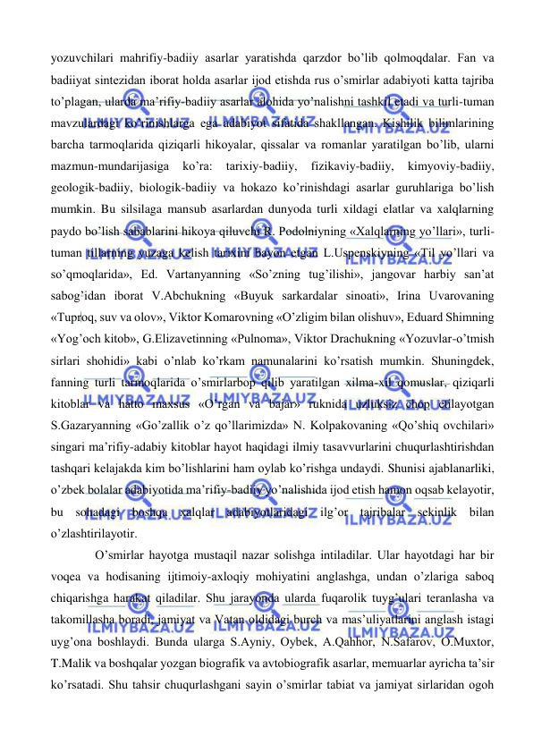  
 
yozuvchilari mahrifiy-badiiy asarlar yaratishda qarzdor bo’lib qolmoqdalar. Fan va 
badiiyat sintezidan iborat holda asarlar ijod etishda rus o’smirlar adabiyoti katta tajriba 
to’plagan, ularda ma’rifiy-badiiy asarlar alohida yo’nalishni tashkil etadi va turli-tuman 
mavzulardagi ko’rinishlarga ega adabiyot sifatida shakllangan. Kishilik bilimlarining 
barcha tarmoqlarida qiziqarli hikoyalar, qissalar va romanlar yaratilgan bo’lib, ularni 
mazmun-mundarijasiga 
ko’ra: 
tarixiy-badiiy, 
fizikaviy-badiiy, 
kimyoviy-badiiy, 
geologik-badiiy, biologik-badiiy va hokazo ko’rinishdagi asarlar guruhlariga bo’lish 
mumkin. Bu silsilaga mansub asarlardan dunyoda turli xildagi elatlar va xalqlarning 
paydo bo’lish sabablarini hikoya qiluvchi R. Podolniyning «Xalqlarning yo’llari», turli-
tuman tillarning yuzaga kelish tarixini bayon etgan L.Uspenskiyning «Til yo’llari va 
so’qmoqlarida», Ed. Vartanyanning «So’zning tug’ilishi», jangovar harbiy san’at 
sabog’idan iborat V.Abchukning «Buyuk sarkardalar sinoati», Irina Uvarovaning 
«Tuproq, suv va olov», Viktor Komarovning «O’zligim bilan olishuv», Eduard Shimning 
«Yog’och kitob», G.Elizavetinning «Pulnoma», Viktor Drachukning «Yozuvlar-o’tmish 
sirlari shohidi» kabi o’nlab ko’rkam namunalarini ko’rsatish mumkin. Shuningdek, 
fanning turli tarmoqlarida o’smirlarbop qilib yaratilgan xilma-xil qomuslar, qiziqarli 
kitoblar va hatto maxsus «O’rgan va bajar» ruknida uzluksiz chop etilayotgan 
S.Gazaryanning «Go’zallik o’z qo’llarimizda» N. Kolpakovaning «Qo’shiq ovchilari» 
singari ma’rifiy-adabiy kitoblar hayot haqidagi ilmiy tasavvurlarini chuqurlashtirishdan 
tashqari kelajakda kim bo’lishlarini ham oylab ko’rishga undaydi. Shunisi ajablanarliki, 
o’zbek bolalar adabiyotida ma’rifiy-badiiy yo’nalishida ijod etish hamon oqsab kelayotir, 
bu sohadagi boshqa xalqlar adabiyotlaridagi ilg’or tajribalar sekinlik bilan 
o’zlashtirilayotir. 
O’smirlar hayotga mustaqil nazar solishga intiladilar. Ular hayotdagi har bir 
voqea va hodisaning ijtimoiy-axloqiy mohiyatini anglashga, undan o’zlariga saboq 
chiqarishga harakat qiladilar. Shu jarayonda ularda fuqarolik tuyg’ulari teranlasha va 
takomillasha boradi, jamiyat va Vatan oldidagi burch va mas’uliyatlarini anglash istagi 
uyg’ona boshlaydi. Bunda ularga S.Ayniy, Oybek, A.Qahhor, N.Safarov, O.Muxtor, 
T.Malik va boshqalar yozgan biografik va avtobiografik asarlar, memuarlar ayricha ta’sir 
ko’rsatadi. Shu tahsir chuqurlashgani sayin o’smirlar tabiat va jamiyat sirlaridan ogoh 
