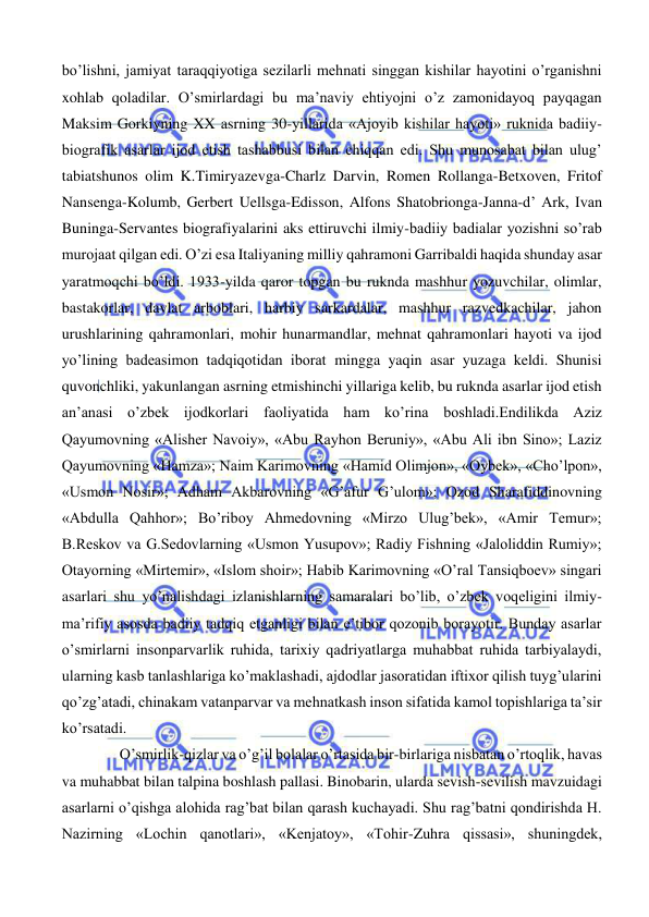  
 
bo’lishni, jamiyat taraqqiyotiga sezilarli mehnati singgan kishilar hayotini o’rganishni 
xohlab qoladilar. O’smirlardagi bu ma’naviy ehtiyojni o’z zamonidayoq payqagan 
Maksim Gorkiyning XX asrning 30-yillarida «Ajoyib kishilar hayoti» ruknida badiiy-
biografik asarlar ijod etish tashabbusi bilan chiqqan edi. Shu munosabat bilan ulug’ 
tabiatshunos olim K.Timiryazevga-Charlz Darvin, Romen Rollanga-Betxoven, Fritof 
Nansenga-Kolumb, Gerbert Uellsga-Edisson, Alfons Shatobrionga-Janna-d’ Ark, Ivan 
Buninga-Servantes biografiyalarini aks ettiruvchi ilmiy-badiiy badialar yozishni so’rab 
murojaat qilgan edi. O’zi esa Italiyaning milliy qahramoni Garribaldi haqida shunday asar 
yaratmoqchi bo’ldi. 1933-yilda qaror topgan bu ruknda mashhur yozuvchilar, olimlar, 
bastakorlar, davlat arboblari, harbiy sarkardalar, mashhur razvedkachilar, jahon 
urushlarining qahramonlari, mohir hunarmandlar, mehnat qahramonlari hayoti va ijod 
yo’lining badeasimon tadqiqotidan iborat mingga yaqin asar yuzaga keldi. Shunisi 
quvonchliki, yakunlangan asrning etmishinchi yillariga kelib, bu ruknda asarlar ijod etish 
an’anasi o’zbek ijodkorlari faoliyatida ham ko’rina boshladi.Endilikda Aziz 
Qayumovning «Alisher Navoiy», «Abu Rayhon Beruniy», «Abu Ali ibn Sino»; Laziz 
Qayumovning «Hamza»; Naim Karimovning «Hamid Olimjon», «Oybek», «Cho’lpon», 
«Usmon Nosir»; Adham Akbarovning «G’afur G’ulom»; Ozod Sharafiddinovning 
«Abdulla Qahhor»; Bo’riboy Ahmedovning «Mirzo Ulug’bek», «Amir Temur»; 
B.Reskov va G.Sedovlarning «Usmon Yusupov»; Radiy Fishning «Jaloliddin Rumiy»; 
Otayorning «Mirtemir», «Islom shoir»; Habib Karimovning «O’ral Tansiqboev» singari 
asarlari shu yo’nalishdagi izlanishlarning samaralari bo’lib, o’zbek voqeligini ilmiy-
ma’rifiy asosda badiiy tadqiq etganligi bilan e’tibor qozonib borayotir. Bunday asarlar 
o’smirlarni insonparvarlik ruhida, tarixiy qadriyatlarga muhabbat ruhida tarbiyalaydi, 
ularning kasb tanlashlariga ko’maklashadi, ajdodlar jasoratidan iftixor qilish tuyg’ularini 
qo’zg’atadi, chinakam vatanparvar va mehnatkash inson sifatida kamol topishlariga ta’sir 
ko’rsatadi.  
 O’smirlik-qizlar va o’g’il bolalar o’rtasida bir-birlariga nisbatan o’rtoqlik, havas 
va muhabbat bilan talpina boshlash pallasi. Binobarin, ularda sevish-sevilish mavzuidagi 
asarlarni o’qishga alohida rag’bat bilan qarash kuchayadi. Shu rag’batni qondirishda H. 
Nazirning «Lochin qanotlari», «Kenjatoy», «Tohir-Zuhra qissasi», shuningdek, 
