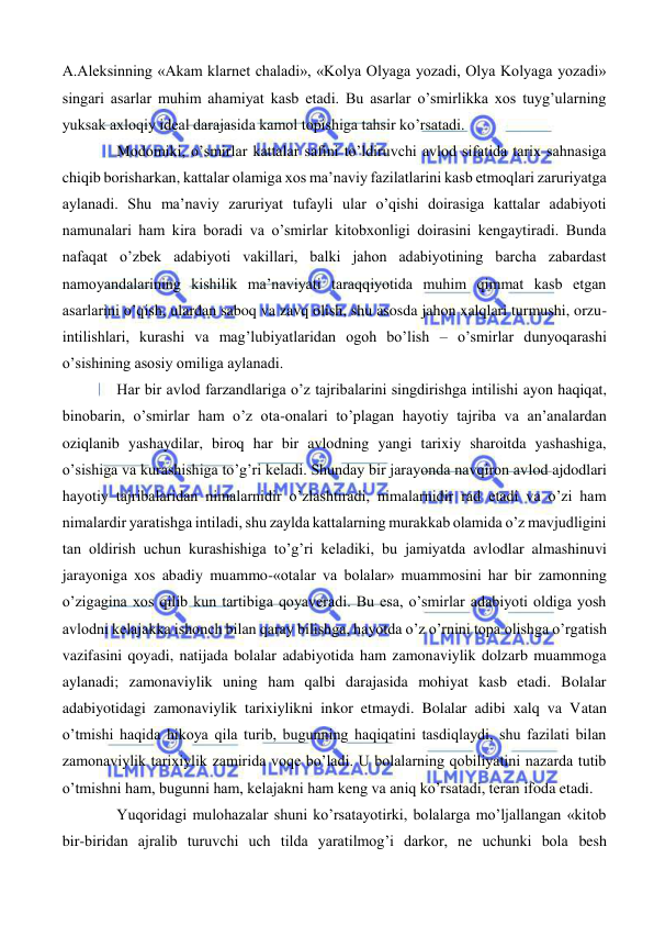  
 
A.Aleksinning «Akam klarnet chaladi», «Kolya Olyaga yozadi, Olya Kolyaga yozadi» 
singari asarlar muhim ahamiyat kasb etadi. Bu asarlar o’smirlikka xos tuyg’ularning 
yuksak axloqiy ideal darajasida kamol topishiga tahsir ko’rsatadi. 
Modomiki, o’smirlar kattalar safini to’ldiruvchi avlod sifatida tarix sahnasiga 
chiqib borisharkan, kattalar olamiga xos ma’naviy fazilatlarini kasb etmoqlari zaruriyatga 
aylanadi. Shu ma’naviy zaruriyat tufayli ular o’qishi doirasiga kattalar adabiyoti 
namunalari ham kira boradi va o’smirlar kitobxonligi doirasini kengaytiradi. Bunda 
nafaqat o’zbek adabiyoti vakillari, balki jahon adabiyotining barcha zabardast 
namoyandalarining kishilik ma’naviyati taraqqiyotida muhim qimmat kasb etgan 
asarlarini o’qish, ulardan saboq va zavq olish, shu asosda jahon xalqlari turmushi, orzu-
intilishlari, kurashi va mag’lubiyatlaridan ogoh bo’lish – o’smirlar dunyoqarashi 
o’sishining asosiy omiliga aylanadi. 
Har bir avlod farzandlariga o’z tajribalarini singdirishga intilishi ayon haqiqat, 
binobarin, o’smirlar ham o’z ota-onalari to’plagan hayotiy tajriba va an’analardan 
oziqlanib yashaydilar, biroq har bir avlodning yangi tarixiy sharoitda yashashiga, 
o’sishiga va kurashishiga to’g’ri keladi. Shunday bir jarayonda navqiron avlod ajdodlari 
hayotiy tajribalaridan nimalarnidir o’zlashtiradi, nimalarnidir rad etadi va o’zi ham 
nimalardir yaratishga intiladi, shu zaylda kattalarning murakkab olamida o’z mavjudligini 
tan oldirish uchun kurashishiga to’g’ri keladiki, bu jamiyatda avlodlar almashinuvi 
jarayoniga xos abadiy muammo-«otalar va bolalar» muammosini har bir zamonning 
o’zigagina xos qilib kun tartibiga qoyaveradi. Bu esa, o’smirlar adabiyoti oldiga yosh 
avlodni kelajakka ishonch bilan qaray bilishga, hayotda o’z o’rnini topa olishga o’rgatish 
vazifasini qoyadi, natijada bolalar adabiyotida ham zamonaviylik dolzarb muammoga 
aylanadi; zamonaviylik uning ham qalbi darajasida mohiyat kasb etadi. Bolalar 
adabiyotidagi zamonaviylik tarixiylikni inkor etmaydi. Bolalar adibi xalq va Vatan 
o’tmishi haqida hikoya qila turib, bugunning haqiqatini tasdiqlaydi, shu fazilati bilan 
zamonaviylik tarixiylik zamirida voqe bo’ladi. U bolalarning qobiliyatini nazarda tutib 
o’tmishni ham, bugunni ham, kelajakni ham keng va aniq ko’rsatadi, teran ifoda etadi. 
Yuqoridagi mulohazalar shuni ko’rsatayotirki, bolalarga mo’ljallangan «kitob 
bir-biridan ajralib turuvchi uch tilda yaratilmog’i darkor, ne uchunki bola besh 
