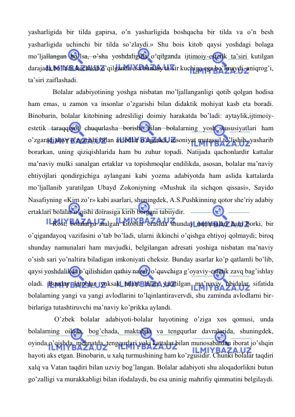  
 
yasharligida bir tilda gapirsa, o’n yasharligida boshqacha bir tilda va o’n besh 
yasharligida uchinchi bir tilda so’zlaydi.» Shu bois kitob qaysi yoshdagi bolaga 
mo’ljallangan bo’lsa, o’sha yoshdaligida o’qilganda ijtimoiy-estetik ta’siri kutilgan 
darajada bo’ladi, kechikib o’qilganda esa bunday ta’sir kuchiga ega bo’lmaydi, aniqrog’i, 
ta’siri zaiflashadi. 
Bolalar adabiyotining yoshga nisbatan mo’ljallanganligi qotib qolgan hodisa 
ham emas, u zamon va insonlar o’zgarishi bilan didaktik mohiyat kasb eta boradi. 
Binobarin, bolalar kitobining adresliligi doimiy harakatda bo’ladi: aytaylik,ijtimoiy-
estetik taraqqiyot chuqurlasha borishi bilan bolalarning yosh xususiyatlari ham 
o’zgaradi,davr o’zgarishi bilan avlodlar o’zgaradi, insoniyat mutassil to’lishib, yasharib 
borarkan, uning qiziqishlarida ham bu zuhur topadi. Natijada qachonlardir kattalar 
ma’naviy mulki sanalgan ertaklar va topishmoqlar endilikda, asosan, bolalar ma’naviy 
ehtiyojlari qondirgichiga aylangani kabi yozma adabiyotda ham aslida kattalarda 
mo’ljallanib yaratilgan Ubayd Zokoniyning «Mushuk ila sichqon qissasi», Sayido 
Nasafiyning «Kim zo’r» kabi asarlari, shuningdek, A.S.Pushkinning qotor she’riy adabiy 
ertaklari bolalar o’qishi doirasiga kirib borgani tabiiydir.  
Rost, bolalarga atalgan kitoblar orasida shunday namunalari ham borki, bir 
o’qigandayoq vazifasini o’tab bo’ladi, ularni ikkinchi o’qishga ehtiyoj qolmaydi; biroq 
shunday namunalari ham mavjudki, belgilangan adresati yoshiga nisbatan ma’naviy 
o’sish sari yo’naltira biladigan imkoniyati cheksiz. Bunday asarlar ko’p qatlamli bo’lib, 
qaysi yoshdalikda o’qilishidan qathiy nazar, o’quvchiga g’oyaviy-estetik zavq bag’ishlay 
oladi. Bunday kitoblar yuksak talant bilan yaratilgan ma’naviy obidalar sifatida 
bolalarning yangi va yangi avlodlarini to’lqinlantiravervdi, shu zaminda avlodlarni bir-
birlariga tutashtiruvchi ma’naviy ko’prikka aylandi. 
 O’zbek bolalar adabiyoti-bolalar hayotining o’ziga xos qomusi, unda 
bolalarning oilada, bog’chada, maktabda va tengqurlar davralarida, shuningdek, 
oyinda,o’qishda, mehnatda, tengqurlari yoki kattalar bilan munosabatdan iborat jo’shqin 
hayoti aks etgan. Binobarin, u xalq turmushining ham ko’zgusidir. Chunki bolalar taqdiri 
xalq va Vatan taqdiri bilan uzviy bog’langan. Bolalar adabiyoti shu aloqadorlikni butun 
go’zalligi va murakkabligi bilan ifodalaydi, bu esa uninig mahrifiy qimmatini belgilaydi. 
