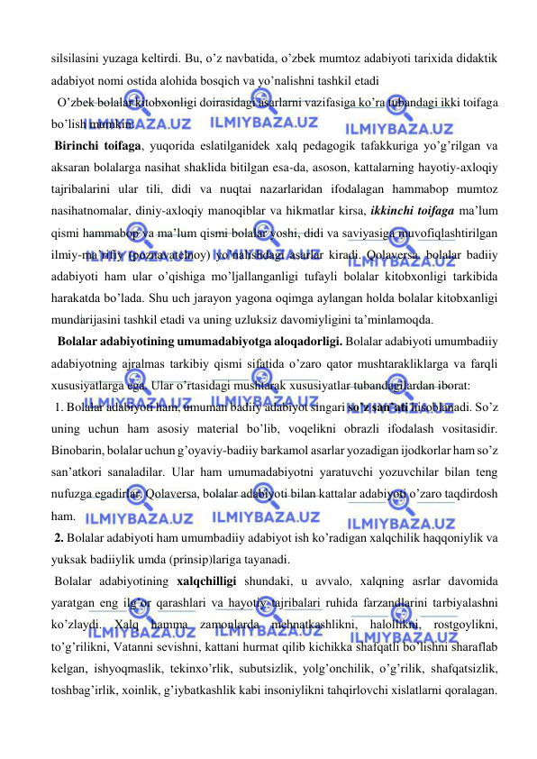  
 
silsilasini yuzaga keltirdi. Bu, o’z navbatida, o’zbek mumtoz adabiyoti tarixida didaktik 
adabiyot nomi ostida alohida bosqich va yo’nalishni tashkil etadi 
  O’zbek bolalar kitobxonligi doirasidagi asarlarni vazifasiga ko’ra tubandagi ikki toifaga 
bo’lish mumkin: 
 Birinchi toifaga, yuqorida eslatilganidek xalq pedagogik tafakkuriga yo’g’rilgan va 
aksaran bolalarga nasihat shaklida bitilgan esa-da, asoson, kattalarning hayotiy-axloqiy 
tajribalarini ular tili, didi va nuqtai nazarlaridan ifodalagan hammabop mumtoz 
nasihatnomalar, diniy-axloqiy manoqiblar va hikmatlar kirsa, ikkinchi toifaga ma’lum 
qismi hammabop va ma’lum qismi bolalar yoshi, didi va saviyasiga muvofiqlashtirilgan 
ilmiy-ma’rifiy (poznavatelnoy) yo’nalishdagi asarlar kiradi. Qolaversa, bolalar badiiy 
adabiyoti ham ular o’qishiga mo’ljallanganligi tufayli bolalar kitobxonligi tarkibida 
harakatda bo’lada. Shu uch jarayon yagona oqimga aylangan holda bolalar kitobxanligi 
mundarijasini tashkil etadi va uning uzluksiz davomiyligini ta’minlamoqda. 
  Bolalar adabiyotining umumadabiyotga aloqadorligi. Bolalar adabiyoti umumbadiiy 
adabiyotning ajralmas tarkibiy qismi sifatida o’zaro qator mushtarakliklarga va farqli 
xususiyatlarga ega. Ular o’rtasidagi mushtarak xususiyatlar tubandagilardan iborat: 
 1. Bolalar adabiyoti ham, umuman badiiy adabiyot singari so’z san’ati hisoblanadi. So’z 
uning uchun ham asosiy material bo’lib, voqelikni obrazli ifodalash vositasidir. 
Binobarin, bolalar uchun g’oyaviy-badiiy barkamol asarlar yozadigan ijodkorlar ham so’z 
san’atkori sanaladilar. Ular ham umumadabiyotni yaratuvchi yozuvchilar bilan teng 
nufuzga egadirlar. Qolaversa, bolalar adabiyoti bilan kattalar adabiyoti o’zaro taqdirdosh 
ham.  
 2. Bolalar adabiyoti ham umumbadiiy adabiyot ish ko’radigan xalqchilik haqqoniylik va 
yuksak badiiylik umda (prinsip)lariga tayanadi.  
 Bolalar adabiyotining xalqchilligi shundaki, u avvalo, xalqning asrlar davomida 
yaratgan eng ilg’or qarashlari va hayotiy tajribalari ruhida farzandlarini tarbiyalashni 
ko’zlaydi. Xalq hamma zamonlarda mehnatkashlikni, halollikni, rostgoylikni, 
to’g’rilikni, Vatanni sevishni, kattani hurmat qilib kichikka shafqatli bo’lishni sharaflab 
kelgan, ishyoqmaslik, tekinxo’rlik, subutsizlik, yolg’onchilik, o’g’rilik, shafqatsizlik, 
toshbag’irlik, xoinlik, g’iybatkashlik kabi insoniylikni tahqirlovchi xislatlarni qoralagan. 
