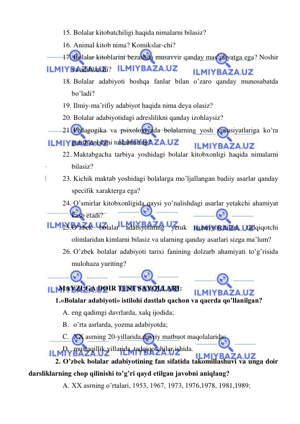  
 
15.  Bolalar kitobatchiligi haqida nimalarni bilasiz? 
16.  Animal kitob nima? Komikslar-chi? 
17.  Bolalar kitoblarini bezashda musavvir qanday mas’uliyatga ega? Noshir 
va adiblarchi? 
18.  Bolalar adabiyoti boshqa fanlar bilan o’zaro qanday munosabatda 
bo’ladi?  
19.  Ilmiy-ma’rifiy adabiyot haqida nima deya olasiz? 
20.  Bolalar adabiyotidagi adreslilikni qanday izohlaysiz? 
21.  Pedagogika va psixologiyada bolalarning yosh xususiyatlariga ko’ra 
guruhlanishini tushuntiring?    
22.  Maktabgacha tarbiya yoshidagi bolalar kitobxonligi haqida nimalarni 
bilasiz? 
23.  Kichik maktab yoshidagi bolalarga mo’ljallangan badiiy asarlar qanday 
specifik xarakterga ega? 
24.  O’smirlar kitobxonligida qaysi yo’nalishdagi asarlar yetakchi ahamiyat 
kasb etadi? 
25. O’zbek bolalar adabiyotining yetuk nazariyotchilari, tadqiqotchi 
olimlaridan kimlarni bilasiz va ularning qanday asarlari sizga ma’lum? 
26.  O’zbek bolalar adabiyoti tarixi fanining dolzarb ahamiyati to’g’risida 
mulohaza yuriting?                                                                                                   
 
   MAVZUGA DOIR TEST SAVOLLARI: 
 1.«Bolalar adabiyoti» istilohi dastlab qachon va qaerda qo’llanilgan?  
A. eng qadimgi davrlarda, xalq ijodida; 
B.  o’rta asrlarda, yozma adabiyotda; 
C.  XX asrning 20-yillarida,davriy matbuot maqolalarida; 
D.  mustaqillik yillarida, tadqiqotchilar ishida. 
 2. O’zbek bolalar adabiyotining fan sifatida takomillashuvi va unga doir 
darsliklarning chop qilinishi to’g’ri qayd etilgan javobni aniqlang? 
A. XX asrning o’rtalari, 1953, 1967, 1973, 1976,1978, 1981,1989; 
