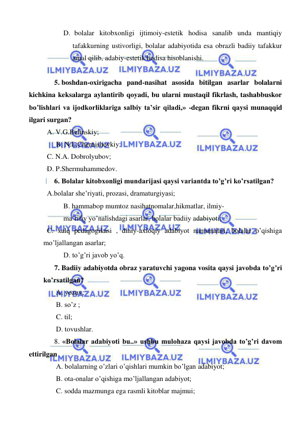  
 
D.  bolalar kitobxonligi ijtimoiy-estetik hodisa sanalib unda mantiqiy 
tafakkurning ustivorligi, bolalar adabiyotida esa obrazli badiiy tafakkur 
amal qilib, adabiy-estetik hodisa hisoblanishi. 
  
5. boshdan-oxirigacha pand-nasihat asosida bitilgan asarlar bolalarni 
kichkina keksalarga aylantirib qoyadi, bu ularni mustaqil fikrlash, tashabbuskor 
bo’lishlari va ijodkorliklariga salbiy ta’sir qiladi,» -degan fikrni qaysi munaqqid 
ilgari surgan? 
  A. V.G.Belinskiy; 
 B. N.L.Chernishevkiy; 
  C. N.A. Dobrolyubov; 
  D. P.Shermuhammedov. 
6. Bolalar kitobxonligi mundarijasi qaysi variantda to’g’ri ko’rsatilgan? 
  A.bolalar she’riyati, prozasi, dramaturgiyasi; 
B. hammabop mumtoz nasihatnomalar,hikmatlar, ilmiy-  
ma’rifiy yo’nalishdagi asarlar, bolalar badiiy adabiyoti; 
  C. xalq pedagogikasi , diniy-axloqiy adabiyot namunalari, bolalar o’qishiga 
mo’ljallangan asarlar; 
D. to’g’ri javob yo’q. 
7. Badiiy adabiyotda obraz yaratuvchi yagona vosita qaysi javobda to’g’ri 
ko’rsatilgan? 
 A. yozuv; 
 B. so’z ; 
 C. til; 
 D. tovushlar. 
8. «Bolalar adabiyoti bu..» ushbu mulohaza qaysi javobda to’g’ri davom 
ettirilgan  
 A. bolalarning o’zlari o’qishlari mumkin bo’lgan adabiyot; 
 B. ota-onalar o’qishiga mo’ljallangan adabiyot; 
 C. sodda mazmunga ega rasmli kitoblar majmui; 
