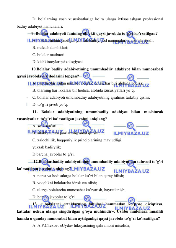  
 
 D. bolalarning yosh xususiyatlariga ko’ra ularga ixtisoslashgan professional 
badiiy adabiyot namunalari; 
9. Bolalar adabiyoti fanining ob’ekti qaysi javobda to’g’ri ko’rsatilgan? 
 A. bolalar uchun yozilgan yuksak badiiy ijod namunalari va adiblar ijodi; 
 B. maktab darsliklari; 
 C. bolalar matbuoti; 
 D. kichkintoylar psixologiyasi. 
10.Bolalar badiiy adabiyotining umumbadiiy adabiyot bilan munosabati 
qaysi javobda o’z ifodasini topgan? 
 A. ular bir-biri bilan mutlaqo bog’liq emas, har biri alohida hodisa; 
 B. ularning har ikkalasi bir hodisa, alohida xususiyatlari yo’q; 
 C. bolalar adabiyoti umumbadiiy adabiyotning ajralmas tarkibiy qismi; 
 D. to’g’ri javob yo’q. 
 11. Bolalar adabiyotining umumbadiiy adabiyot bilan mushtarak 
xususiyatlari to’g’ri ko’rsatilgan javobni aniqlang? 
 A. so’z san’ati;  
 B. adabiy tur va janrlarning amal qilishi;  
 C. xalqchillik, haqqoniylik principlarining mavjudligi, 
 yuksak badiiylik; 
 D.barcha javoblar to’g’ri.  
  12.Bolalar badiiy adabiyotining umumbadiiy adabiyotdan tafovuti to’g’ri 
ko’rsatilgan javobni aniqlang? 
 A. narsa va hodisalarga bolalar ko’zi bilan qaray bilish; 
 B. voqelikni bolalarcha idrok eta olish; 
 C. ularga bolalarcha munosabat ko’rsatish, hayratlanish; 
 D. barcha javoblar to’g’ri. 
 13. «..bolalarni ertaklarning fabulasi hammadan ko’proq qiziqtirsa, 
kattalar uchun ularga singdirilgan g’oya muhimdir». Ushbu mulohaza muallifi 
hamda u qanday munosabat bilan aytilganligi qaysi javobda to’g’ri ko’rsatilgan?  
 A. A.P.Chexov. «Uyda» hikoyasining qahramoni misolida; 
